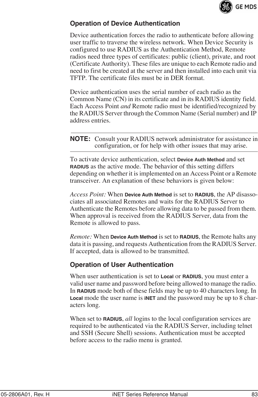 05-2806A01, Rev. H iNET Series Reference Manual 83Operation of Device AuthenticationDevice authentication forces the radio to authenticate before allowing user traffic to traverse the wireless network. When Device Security is configured to use RADIUS as the Authentication Method, Remote radios need three types of certificates: public (client), private, and root (Certificate Authority). These files are unique to each Remote radio and need to first be created at the server and then installed into each unit via TFTP. The certificate files must be in DER format.Device authentication uses the serial number of each radio as the Common Name (CN) in its certificate and in its RADIUS identity field. Each Access Point and Remote radio must be identified/recognized by the RADIUS Server through the Common Name (Serial number) and IP address entries.NOTE: Consult your RADIUS network administrator for assistance inconfiguration, or for help with other issues that may arise.To activate device authentication, select Device Auth Method and set RADIUS as the active mode. The behavior of this setting differs depending on whether it is implemented on an Access Point or a Remote transceiver. An explanation of these behaviors is given below:Access Point: When Device Auth Method is set to RADIUS, the AP disasso-ciates all associated Remotes and waits for the RADIUS Server to Authenticate the Remotes before allowing data to be passed from them. When approval is received from the RADIUS Server, data from the Remote is allowed to pass.Remote: When Device Auth Method is set to RADIUS, the Remote halts any data it is passing, and requests Authentication from the RADIUS Server. If accepted, data is allowed to be transmitted.Operation of User AuthenticationWhen user authentication is set to Local or RADIUS, you must enter a valid user name and password before being allowed to manage the radio. In RADIUS mode both of these fields may be up to 40 characters long. In Local mode the user name is iNET and the password may be up to 8 char-acters long.When set to RADIUS, all logins to the local configuration services are required to be authenticated via the RADIUS Server, including telnet and SSH (Secure Shell) sessions. Authentication must be accepted before access to the radio menu is granted.