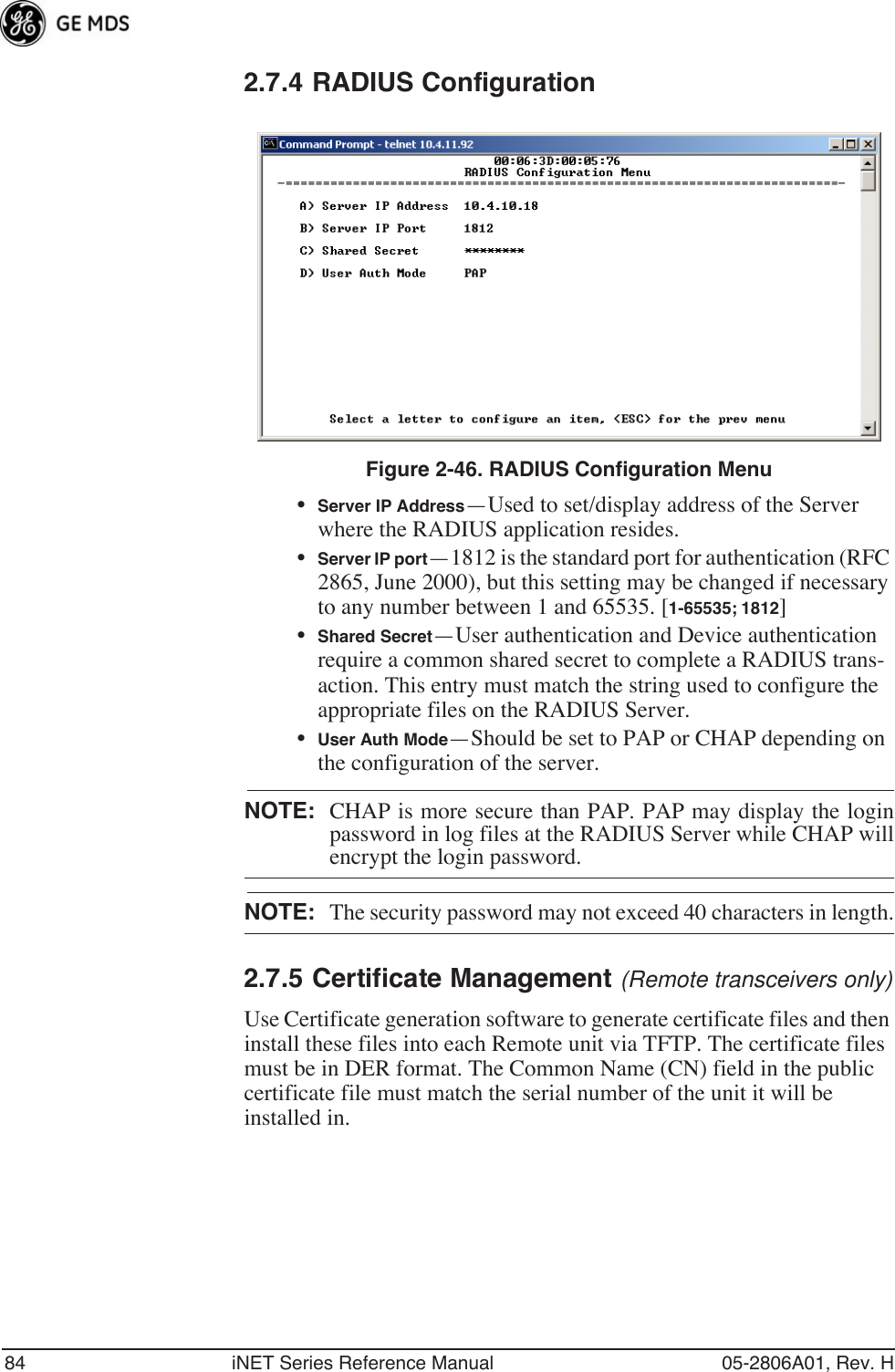 84 iNET Series Reference Manual 05-2806A01, Rev. H2.7.4 RADIUS ConfigurationInvisible place holderFigure 2-46. RADIUS Configuration Menu•Server IP Address—Used to set/display address of the Server where the RADIUS application resides. •Server IP port—1812 is the standard port for authentication (RFC 2865, June 2000), but this setting may be changed if necessary to any number between 1 and 65535. [1-65535; 1812]•Shared Secret—User authentication and Device authentication require a common shared secret to complete a RADIUS trans-action. This entry must match the string used to configure the appropriate files on the RADIUS Server.•User Auth Mode—Should be set to PAP or CHAP depending on the configuration of the server.NOTE: CHAP is more secure than PAP. PAP may display the loginpassword in log files at the RADIUS Server while CHAP willencrypt the login password.NOTE: The security password may not exceed 40 characters in length.2.7.5 Certificate Management (Remote transceivers only)Use Certificate generation software to generate certificate files and then install these files into each Remote unit via TFTP. The certificate files must be in DER format. The Common Name (CN) field in the public certificate file must match the serial number of the unit it will be installed in.