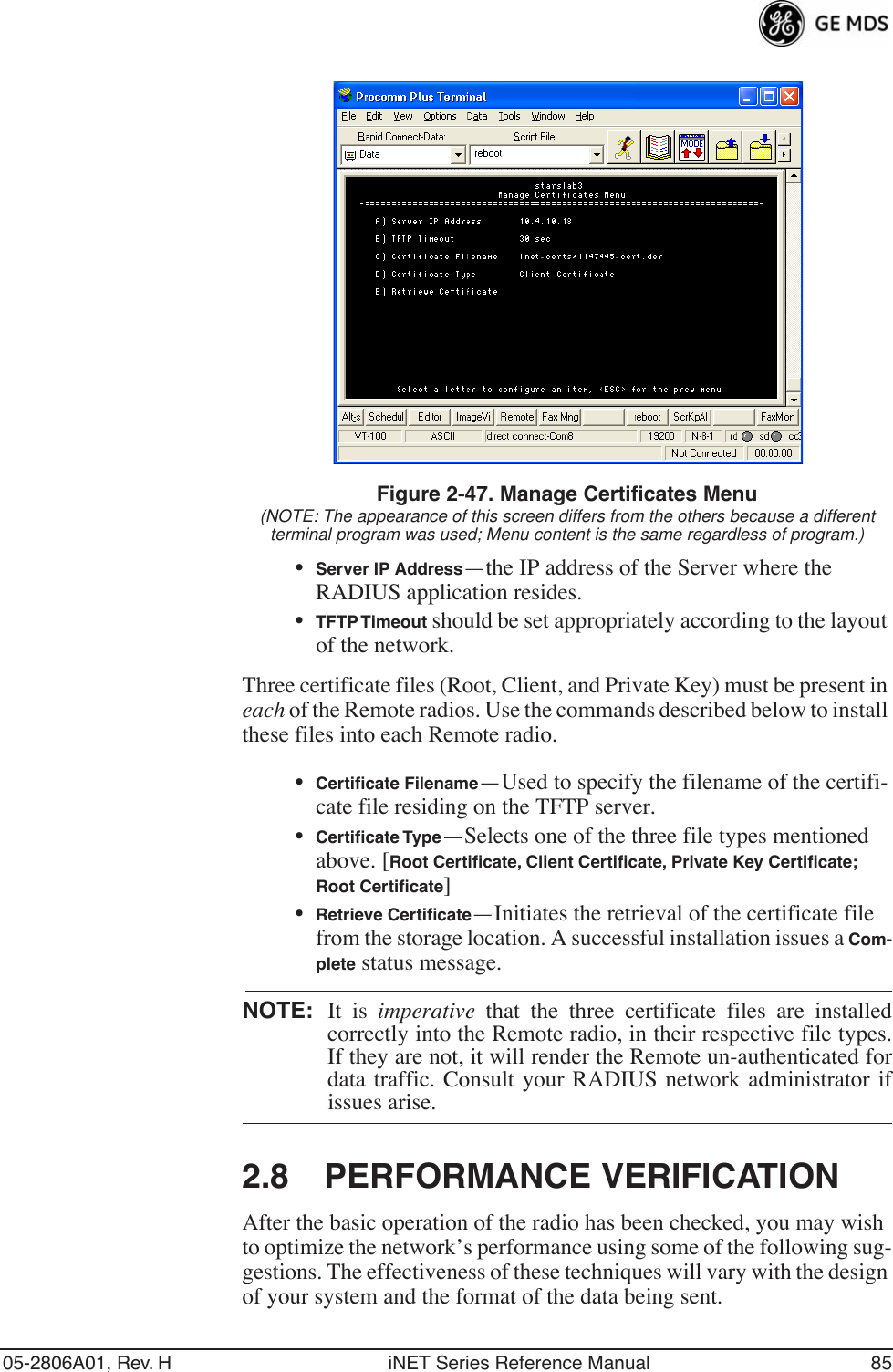 05-2806A01, Rev. H iNET Series Reference Manual 85Invisible place holderFigure 2-47. Manage Certificates Menu(NOTE: The appearance of this screen differs from the others because a different terminal program was used; Menu content is the same regardless of program.)•Server IP Address—the IP address of the Server where the RADIUS application resides.•TFTP Timeout should be set appropriately according to the layout of the network.Three certificate files (Root, Client, and Private Key) must be present in each of the Remote radios. Use the commands described below to install these files into each Remote radio.•Certiﬁcate Filename—Used to specify the filename of the certifi-cate file residing on the TFTP server.•Certiﬁcate Type—Selects one of the three file types mentioned above. [Root Certiﬁcate, Client Certiﬁcate, Private Key Certiﬁcate; Root Certiﬁcate]•Retrieve Certiﬁcate—Initiates the retrieval of the certificate file from the storage location. A successful installation issues a Com-plete status message.NOTE: It is imperative that the three certificate files are installedcorrectly into the Remote radio, in their respective file types.If they are not, it will render the Remote un-authenticated fordata traffic. Consult your RADIUS network administrator ifissues arise.2.8 PERFORMANCE VERIFICATIONAfter the basic operation of the radio has been checked, you may wish to optimize the network’s performance using some of the following sug-gestions. The effectiveness of these techniques will vary with the design of your system and the format of the data being sent.