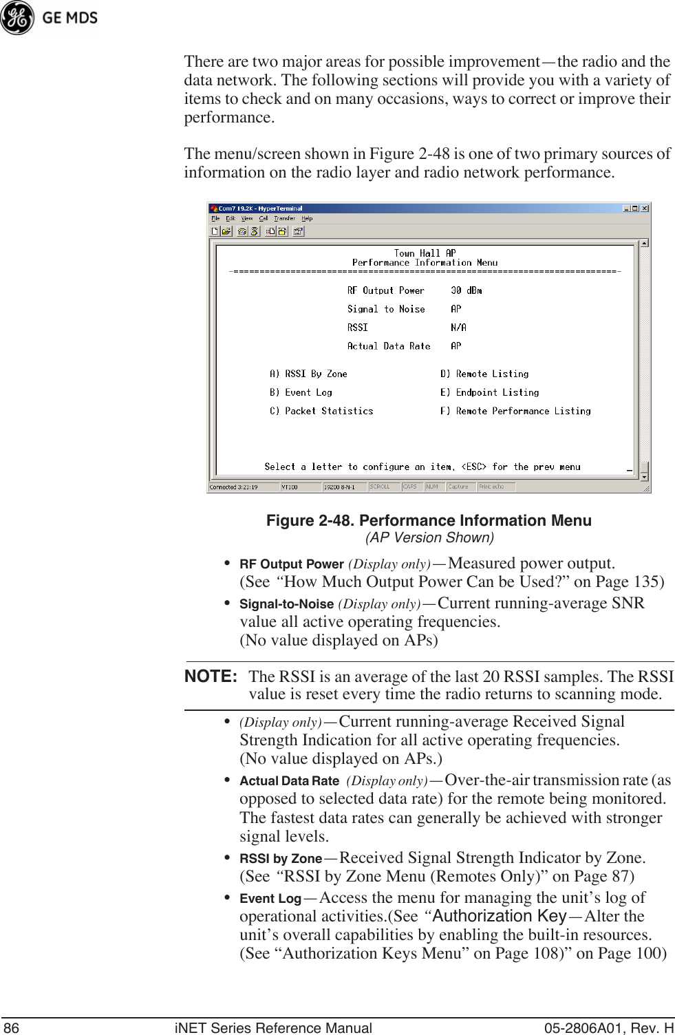 86 iNET Series Reference Manual 05-2806A01, Rev. HThere are two major areas for possible improvement—the radio and the data network. The following sections will provide you with a variety of items to check and on many occasions, ways to correct or improve their performance.The menu/screen shown in Figure 2-48 is one of two primary sources of information on the radio layer and radio network performance.Figure 2-48. Performance Information Menu(AP Version Shown)•RF Output Power (Display only)—Measured power output. (See “How Much Output Power Can be Used?” on Page 135)•Signal-to-Noise (Display only)—Current running-average SNR value all active operating frequencies. (No value displayed on APs) NOTE: The RSSI is an average of the last 20 RSSI samples. The RSSIvalue is reset every time the radio returns to scanning mode.•(Display only)—Current running-average Received Signal Strength Indication for all active operating frequencies. (No value displayed on APs.) •Actual Data Rate (Display only)—Over-the-air transmission rate (as opposed to selected data rate) for the remote being monitored. The fastest data rates can generally be achieved with stronger signal levels.•RSSI by Zone—Received Signal Strength Indicator by Zone. (See “RSSI by Zone Menu (Remotes Only)” on Page 87)•Event Log—Access the menu for managing the unit’s log of operational activities.(See “Authorization Key—Alter the unit’s overall capabilities by enabling the built-in resources. (See “Authorization Keys Menu” on Page 108)” on Page 100)