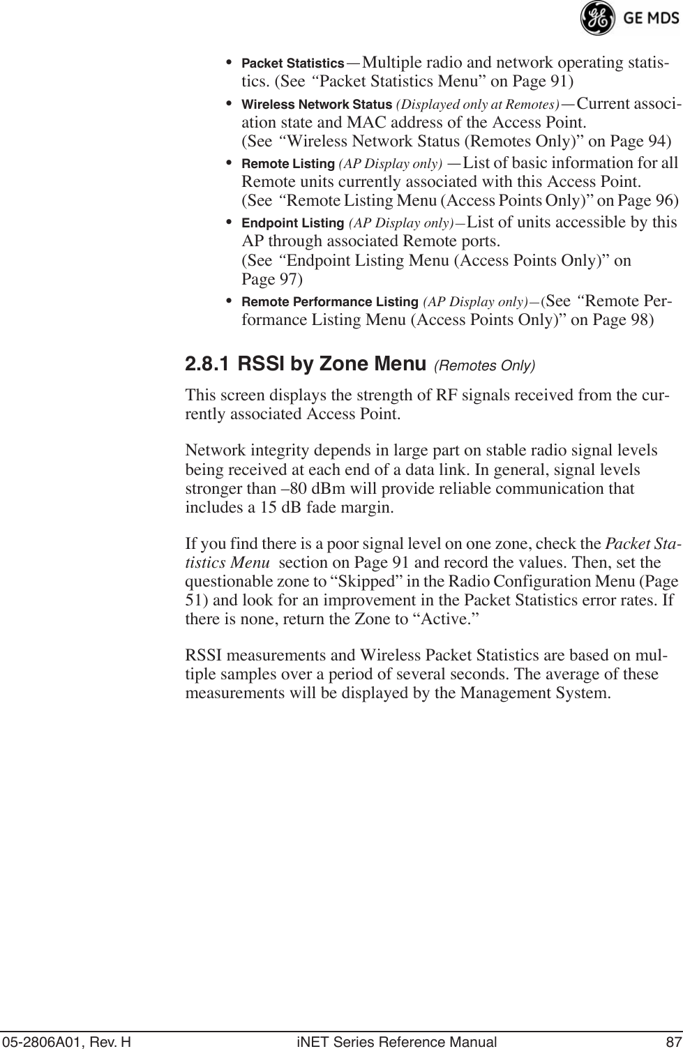 05-2806A01, Rev. H iNET Series Reference Manual 87•Packet Statistics—Multiple radio and network operating statis-tics. (See “Packet Statistics Menu” on Page 91)•Wireless Network Status (Displayed only at Remotes)—Current associ-ation state and MAC address of the Access Point. (See “Wireless Network Status (Remotes Only)” on Page 94)•Remote Listing (AP Display only) —List of basic information for all Remote units currently associated with this Access Point. (See “Remote Listing Menu (Access Points Only)” on Page 96) •Endpoint Listing (AP Display only)—List of units accessible by this AP through associated Remote ports. (See “Endpoint Listing Menu (Access Points Only)” on Page 97)•Remote Performance Listing (AP Display only)—(See “Remote Per-formance Listing Menu (Access Points Only)” on Page 98) 2.8.1 RSSI by Zone Menu (Remotes Only)This screen displays the strength of RF signals received from the cur-rently associated Access Point. Network integrity depends in large part on stable radio signal levels being received at each end of a data link. In general, signal levels stronger than –80 dBm will provide reliable communication that includes a 15 dB fade margin.If you find there is a poor signal level on one zone, check the Packet Sta-tistics Menu  section on Page 91 and record the values. Then, set the questionable zone to “Skipped” in the Radio Configuration Menu (Page 51) and look for an improvement in the Packet Statistics error rates. If there is none, return the Zone to “Active.”RSSI measurements and Wireless Packet Statistics are based on mul-tiple samples over a period of several seconds. The average of these measurements will be displayed by the Management System.