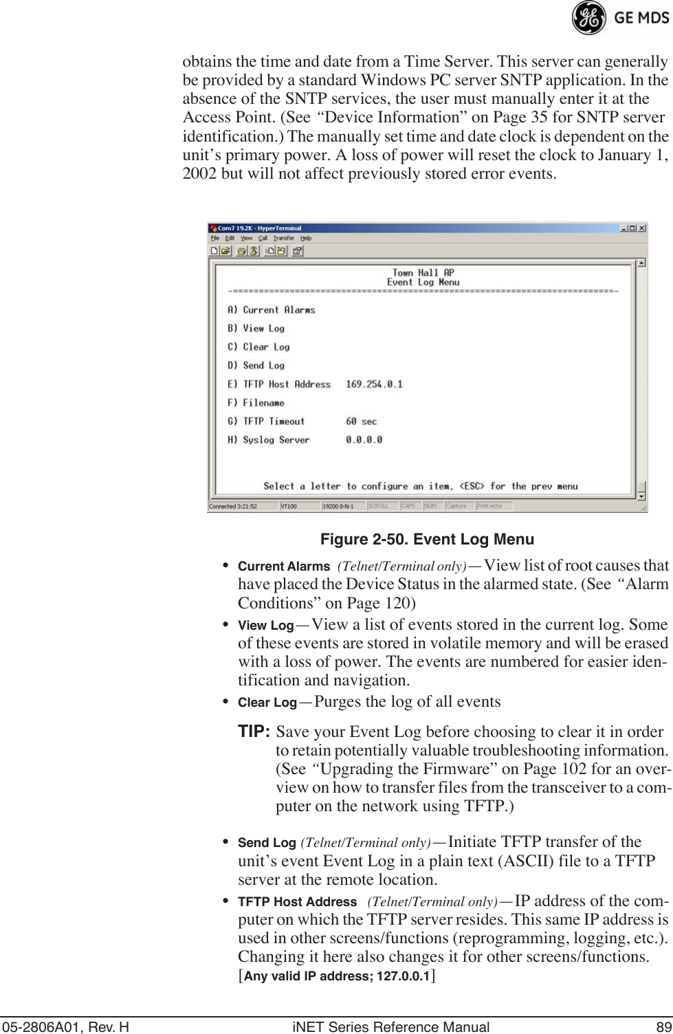 05-2806A01, Rev. H iNET Series Reference Manual 89obtains the time and date from a Time Server. This server can generally be provided by a standard Windows PC server SNTP application. In the absence of the SNTP services, the user must manually enter it at the Access Point. (See “Device Information” on Page 35 for SNTP server identification.) The manually set time and date clock is dependent on the unit’s primary power. A loss of power will reset the clock to January 1, 2002 but will not affect previously stored error events.Figure 2-50. Event Log Menu •Current Alarms (Telnet/Terminal only)—View list of root causes that have placed the Device Status in the alarmed state. (See “Alarm Conditions” on Page 120)•View Log—View a list of events stored in the current log. Some of these events are stored in volatile memory and will be erased with a loss of power. The events are numbered for easier iden-tification and navigation.•Clear Log—Purges the log of all eventsTIP: Save your Event Log before choosing to clear it in order to retain potentially valuable troubleshooting information. (See “Upgrading the Firmware” on Page 102 for an over-view on how to transfer files from the transceiver to a com-puter on the network using TFTP.)•Send Log (Telnet/Terminal only)—Initiate TFTP transfer of the unit’s event Event Log in a plain text (ASCII) file to a TFTP server at the remote location.•TFTP Host Address (Telnet/Terminal only)—IP address of the com-puter on which the TFTP server resides. This same IP address is used in other screens/functions (reprogramming, logging, etc.). Changing it here also changes it for other screens/functions.[Any valid IP address; 127.0.0.1]