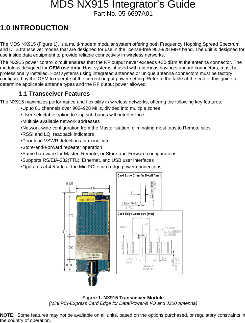 MDS NX915 Integrator’s Guide Part No. 05-6697A01 1.0 INTRODUCTION   The MDS NX915 (Figure 1), is a multi-modem modular system offering both Frequency Hopping Spread Spectrum and DTS transceiver modes that are designed for use in the license-free 902-928 MHz band. The unit is designed for use inside data equipment to provide reliable connectivity in wireless networks. The NX915 power control circuit ensures that the RF output never exceeds +30 dBm at the antenna connector. The module is designed for OEM use only. Host systems, if used with antennas having standard connectors, must be professionally installed. Host systems using integrated antennas or unique antenna connectors must be factory configured by the OEM to operate at the correct output power setting. Refer to the table at the end of this guide to determine applicable antenna types and the RF output power allowed. 1.1 Transceiver Features The NX915 maximizes performance and flexibility in wireless networks, offering the following key features: •Up to 81 channels over 902–928 MHz, divided into multiple zones •User-selectable option to skip sub-bands with interference •Multiple available network addresses •Network-wide configuration from the Master station, eliminating most trips to Remote sites •RSSI and LQI readback indicators •Poor load VSWR detection alarm indicator •Store-and-Forward repeater operation •Same hardware for Master, Remote, or Store-and-Forward configurations •Supports RS/EIA-232(TTL), Ethernet, and USB user interfaces •Operates at 4.5 Vdc at the MiniPCIe card edge power connections   Figure 1. NX915 Transceiver Module  (Mini PCI-Express Card Edge for Data/Power/&amp; I/O and J300 Antenna)  NOTE:  Some features may not be available on all units, based on the options purchased, or regulatory constraints in the country of operation.