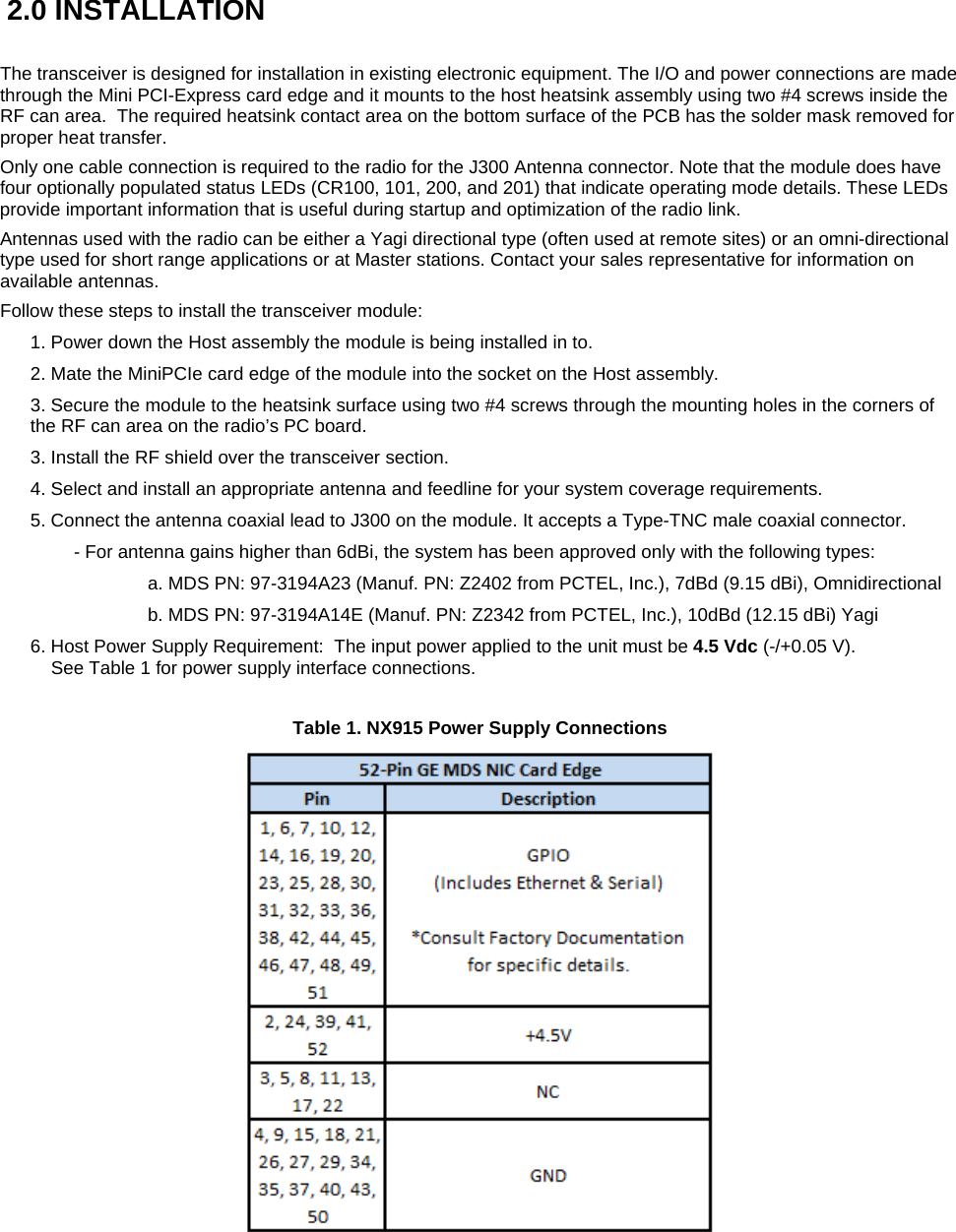   2.0 INSTALLATION  The transceiver is designed for installation in existing electronic equipment. The I/O and power connections are made through the Mini PCI-Express card edge and it mounts to the host heatsink assembly using two #4 screws inside the RF can area.  The required heatsink contact area on the bottom surface of the PCB has the solder mask removed for proper heat transfer. Only one cable connection is required to the radio for the J300 Antenna connector. Note that the module does have four optionally populated status LEDs (CR100, 101, 200, and 201) that indicate operating mode details. These LEDs provide important information that is useful during startup and optimization of the radio link. Antennas used with the radio can be either a Yagi directional type (often used at remote sites) or an omni-directional type used for short range applications or at Master stations. Contact your sales representative for information on available antennas. Follow these steps to install the transceiver module: 1. Power down the Host assembly the module is being installed in to.  2. Mate the MiniPCIe card edge of the module into the socket on the Host assembly. 3. Secure the module to the heatsink surface using two #4 screws through the mounting holes in the corners of the RF can area on the radio’s PC board. 3. Install the RF shield over the transceiver section. 4. Select and install an appropriate antenna and feedline for your system coverage requirements. 5. Connect the antenna coaxial lead to J300 on the module. It accepts a Type-TNC male coaxial connector. - For antenna gains higher than 6dBi, the system has been approved only with the following types:   a. MDS PN: 97-3194A23 (Manuf. PN: Z2402 from PCTEL, Inc.), 7dBd (9.15 dBi), Omnidirectional   b. MDS PN: 97-3194A14E (Manuf. PN: Z2342 from PCTEL, Inc.), 10dBd (12.15 dBi) Yagi 6. Host Power Supply Requirement:  The input power applied to the unit must be 4.5 Vdc (-/+0.05 V).      See Table 1 for power supply interface connections.  Table 1. NX915 Power Supply Connections  