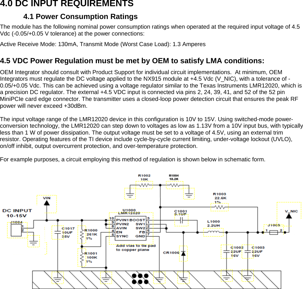  4.0 DC INPUT REQUIREMENTS 4.1 Power Consumption Ratings The module has the following nominal power consumption ratings when operated at the required input voltage of 4.5 Vdc (-0.05/+0.05 V tolerance) at the power connections: Active Receive Mode: 130mA, Transmit Mode (Worst Case Load): 1.3 Amperes  4.5 VDC Power Regulation must be met by OEM to satisfy LMA conditions:  OEM Integrator should consult with Product Support for individual circuit implementations.  At minimum, OEM Integrators must regulate the DC voltage applied to the NX915 module at +4.5 Vdc (V_NIC), with a tolerance of -0.05/+0.05 Vdc. This can be achieved using a voltage regulator similar to the Texas Instruments LMR12020, which is a precision DC regulator. The external +4.5 VDC input is connected via pins 2, 24, 39, 41, and 52 of the 52 pin MiniPCIe card edge connector. The transmitter uses a closed-loop power detection circuit that ensures the peak RF power will never exceed +30dBm.  The input voltage range of the LMR12020 device in this configuration is 10V to 15V. Using switched-mode power-conversion technology, the LMR12020 can step down to voltages as low as 1.13V from a 10V input bus, with typically less than 1 W of power dissipation. The output voltage must be set to a voltage of 4.5V, using an external trim resistor. Operating features of the TI device include cycle-by-cycle current limiting, under-voltage lockout (UVLO), on/off inhibit, output overcurrent protection, and over-temperature protection.  For example purposes, a circuit employing this method of regulation is shown below in schematic form.    