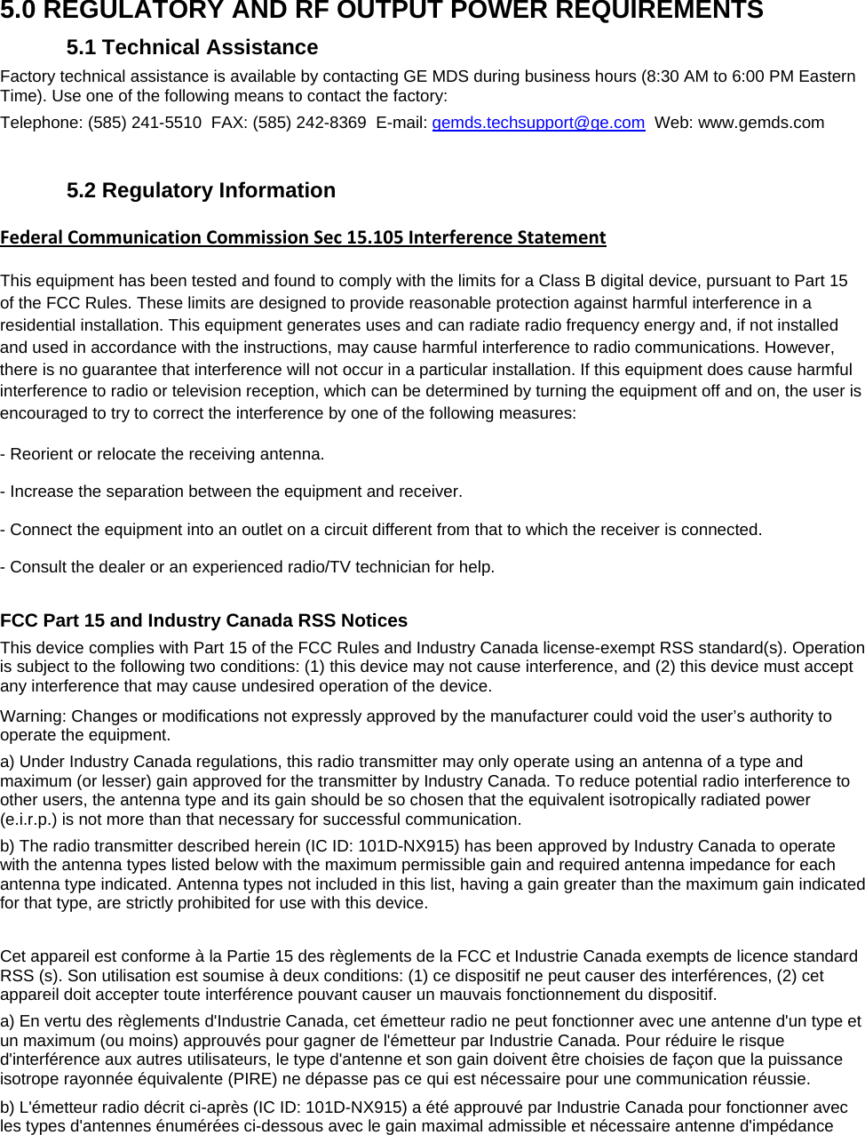  5.0 REGULATORY AND RF OUTPUT POWER REQUIREMENTS 5.1 Technical Assistance Factory technical assistance is available by contacting GE MDS during business hours (8:30 AM to 6:00 PM Eastern Time). Use one of the following means to contact the factory: Telephone: (585) 241-5510  FAX: (585) 242-8369  E-mail: gemds.techsupport@ge.com  Web: www.gemds.com   5.2 Regulatory Information Federal Communication Commission Sec 15.105 Interference Statement This equipment has been tested and found to comply with the limits for a Class B digital device, pursuant to Part 15 of the FCC Rules. These limits are designed to provide reasonable protection against harmful interference in a residential installation. This equipment generates uses and can radiate radio frequency energy and, if not installed and used in accordance with the instructions, may cause harmful interference to radio communications. However, there is no guarantee that interference will not occur in a particular installation. If this equipment does cause harmful interference to radio or television reception, which can be determined by turning the equipment off and on, the user is encouraged to try to correct the interference by one of the following measures: - Reorient or relocate the receiving antenna. - Increase the separation between the equipment and receiver. - Connect the equipment into an outlet on a circuit different from that to which the receiver is connected. - Consult the dealer or an experienced radio/TV technician for help.  FCC Part 15 and Industry Canada RSS Notices This device complies with Part 15 of the FCC Rules and Industry Canada license-exempt RSS standard(s). Operation is subject to the following two conditions: (1) this device may not cause interference, and (2) this device must accept any interference that may cause undesired operation of the device.  Warning: Changes or modifications not expressly approved by the manufacturer could void the user’s authority to operate the equipment. a) Under Industry Canada regulations, this radio transmitter may only operate using an antenna of a type and maximum (or lesser) gain approved for the transmitter by Industry Canada. To reduce potential radio interference to other users, the antenna type and its gain should be so chosen that the equivalent isotropically radiated power (e.i.r.p.) is not more than that necessary for successful communication. b) The radio transmitter described herein (IC ID: 101D-NX915) has been approved by Industry Canada to operate with the antenna types listed below with the maximum permissible gain and required antenna impedance for each antenna type indicated. Antenna types not included in this list, having a gain greater than the maximum gain indicated for that type, are strictly prohibited for use with this device.  Cet appareil est conforme à la Partie 15 des règlements de la FCC et Industrie Canada exempts de licence standard RSS (s). Son utilisation est soumise à deux conditions: (1) ce dispositif ne peut causer des interférences, (2) cet appareil doit accepter toute interférence pouvant causer un mauvais fonctionnement du dispositif. a) En vertu des règlements d&apos;Industrie Canada, cet émetteur radio ne peut fonctionner avec une antenne d&apos;un type et un maximum (ou moins) approuvés pour gagner de l&apos;émetteur par Industrie Canada. Pour réduire le risque d&apos;interférence aux autres utilisateurs, le type d&apos;antenne et son gain doivent être choisies de façon que la puissance isotrope rayonnée équivalente (PIRE) ne dépasse pas ce qui est nécessaire pour une communication réussie. b) L&apos;émetteur radio décrit ci-après (IC ID: 101D-NX915) a été approuvé par Industrie Canada pour fonctionner avec les types d&apos;antennes énumérées ci-dessous avec le gain maximal admissible et nécessaire antenne d&apos;impédance 