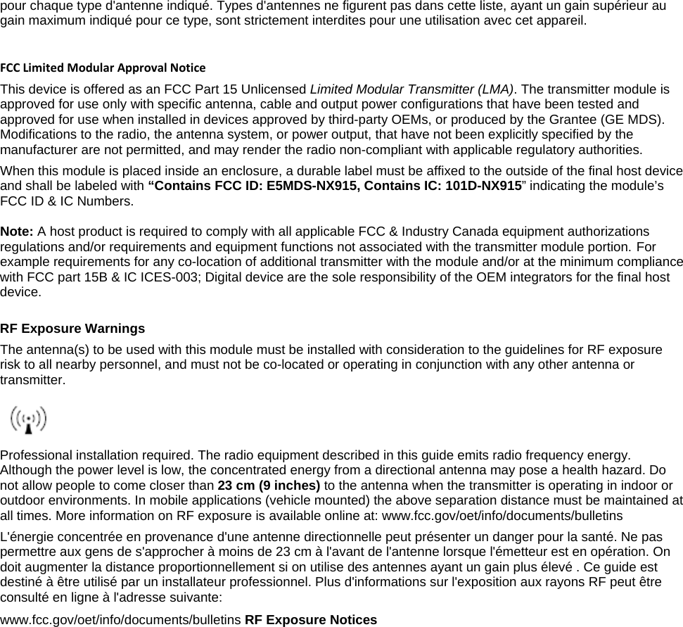 pour chaque type d&apos;antenne indiqué. Types d&apos;antennes ne figurent pas dans cette liste, ayant un gain supérieur au gain maximum indiqué pour ce type, sont strictement interdites pour une utilisation avec cet appareil.   FCC Limited Modular Approval Notice This device is offered as an FCC Part 15 Unlicensed Limited Modular Transmitter (LMA). The transmitter module is approved for use only with specific antenna, cable and output power configurations that have been tested and approved for use when installed in devices approved by third-party OEMs, or produced by the Grantee (GE MDS). Modifications to the radio, the antenna system, or power output, that have not been explicitly specified by the manufacturer are not permitted, and may render the radio non-compliant with applicable regulatory authorities. When this module is placed inside an enclosure, a durable label must be affixed to the outside of the final host device and shall be labeled with “Contains FCC ID: E5MDS-NX915, Contains IC: 101D-NX915” indicating the module’s FCC ID &amp; IC Numbers.   Note: A host product is required to comply with all applicable FCC &amp; Industry Canada equipment authorizations regulations and/or requirements and equipment functions not associated with the transmitter module portion. For example requirements for any co-location of additional transmitter with the module and/or at the minimum compliance with FCC part 15B &amp; IC ICES-003; Digital device are the sole responsibility of the OEM integrators for the final host device.   RF Exposure Warnings The antenna(s) to be used with this module must be installed with consideration to the guidelines for RF exposure risk to all nearby personnel, and must not be co-located or operating in conjunction with any other antenna or transmitter.   Professional installation required. The radio equipment described in this guide emits radio frequency energy. Although the power level is low, the concentrated energy from a directional antenna may pose a health hazard. Do not allow people to come closer than 23 cm (9 inches) to the antenna when the transmitter is operating in indoor or outdoor environments. In mobile applications (vehicle mounted) the above separation distance must be maintained at all times. More information on RF exposure is available online at: www.fcc.gov/oet/info/documents/bulletins L&apos;énergie concentrée en provenance d&apos;une antenne directionnelle peut présenter un danger pour la santé. Ne pas permettre aux gens de s&apos;approcher à moins de 23 cm à l&apos;avant de l&apos;antenne lorsque l&apos;émetteur est en opération. On doit augmenter la distance proportionnellement si on utilise des antennes ayant un gain plus élevé . Ce guide est destiné à être utilisé par un installateur professionnel. Plus d&apos;informations sur l&apos;exposition aux rayons RF peut être consulté en ligne à l&apos;adresse suivante:  www.fcc.gov/oet/info/documents/bulletins RF Exposure Notices  