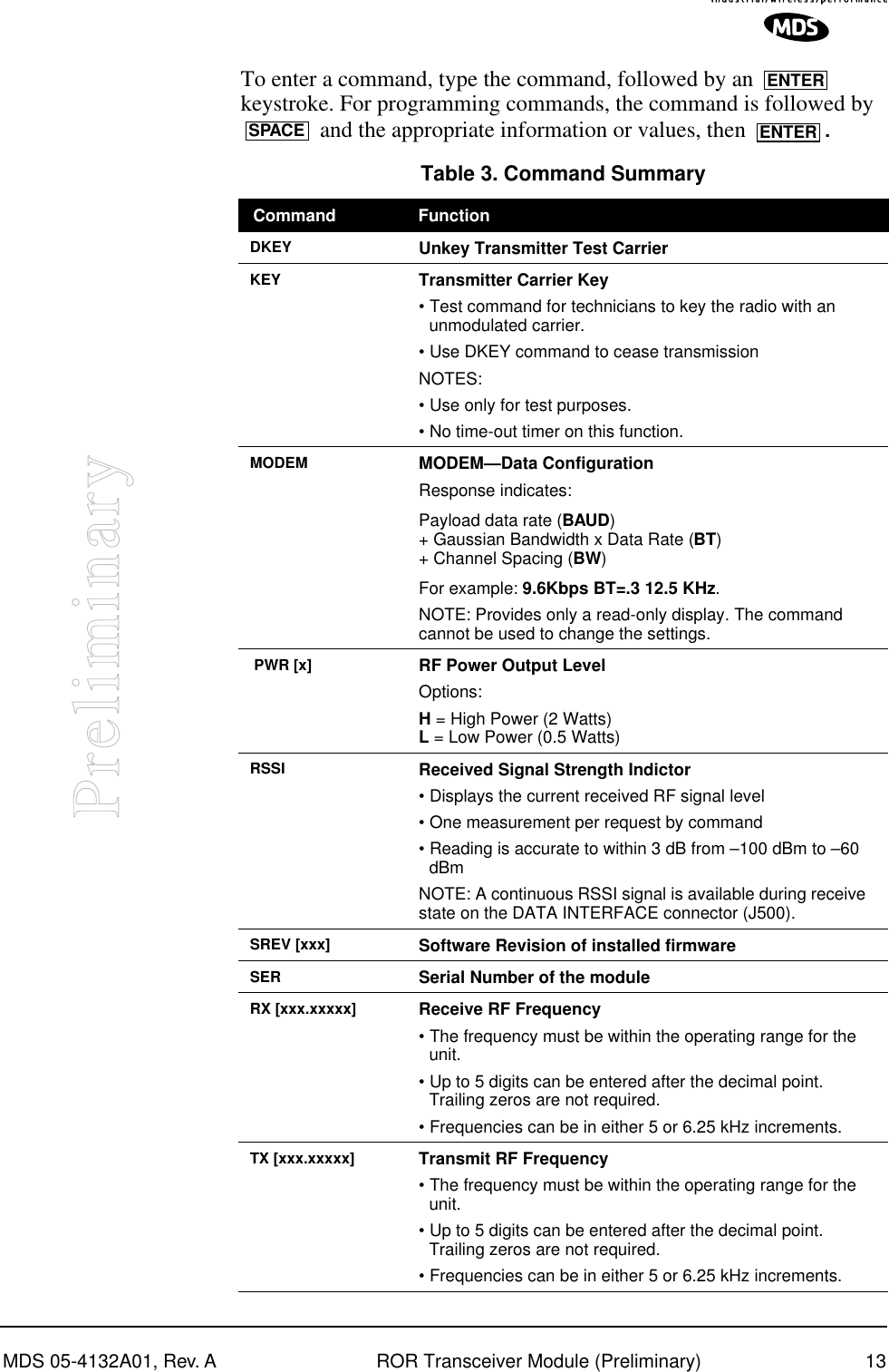 MDS 05-4132A01, Rev. A ROR Transceiver Module (Preliminary) 13PreliminaryTo enter a command, type the command, followed by an   keystroke. For programming commands, the command is followed by  and the appropriate information or values, then  . Table 3. Command Summary  Command FunctionDKEY Unkey Transmitter Test CarrierKEY Transmitter Carrier Key• Test command for technicians to key the radio with an unmodulated carrier.• Use DKEY command to cease transmissionNOTES: • Use only for test purposes.• No time-out timer on this function.MODEM MODEM—Data ConfigurationResponse indicates:Payload data rate (BAUD) + Gaussian Bandwidth x Data Rate (BT) + Channel Spacing (BW)For example: 9.6Kbps BT=.3 12.5 KHz.NOTE: Provides only a read-only display. The command cannot be used to change the settings. PWR [x] RF Power Output LevelOptions: H = High Power (2 Watts)L = Low Power (0.5 Watts)RSSI Received Signal Strength Indictor• Displays the current received RF signal level• One measurement per request by command• Reading is accurate to within 3 dB from –100 dBm to –60 dBmNOTE: A continuous RSSI signal is available during receive state on the DATA INTERFACE connector (J500).SREV [xxx] Software Revision of installed firmwareSER Serial Number of the moduleRX [xxx.xxxxx] Receive RF Frequency• The frequency must be within the operating range for the unit. • Up to 5 digits can be entered after the decimal point. Trailing zeros are not required. • Frequencies can be in either 5 or 6.25 kHz increments.TX [xxx.xxxxx] Transmit RF Frequency• The frequency must be within the operating range for the unit. • Up to 5 digits can be entered after the decimal point. Trailing zeros are not required. • Frequencies can be in either 5 or 6.25 kHz increments.ENTERSPACE ENTER