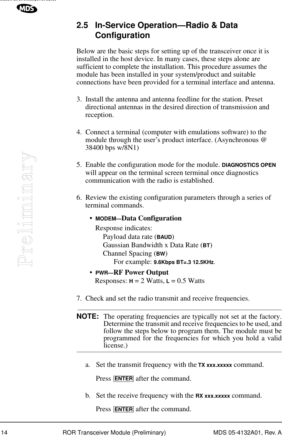 14 ROR Transceiver Module (Preliminary) MDS 05-4132A01, Rev. APreliminary2.5 In-Service Operation—Radio &amp; Data ConfigurationBelow are the basic steps for setting up of the transceiver once it is installed in the host device. In many cases, these steps alone are sufficient to complete the installation. This procedure assumes the module has been installed in your system/product and suitable connections have been provided for a terminal interface and antenna.3. Install the antenna and antenna feedline for the station. Preset directional antennas in the desired direction of transmission and reception.4. Connect a terminal (computer with emulations software) to the module through the user’s product interface. (Asynchronous @ 38400 bps w/8N1)5. Enable the conﬁguration mode for the module. DIAGNOSTICS OPEN will appear on the terminal screen terminal once diagnostics communication with the radio is established.6. Review the existing conﬁguration parameters through a series of terminal commands.•MODEM—Data ConfigurationResponse indicates:Payload data rate (BAUD)Gaussian Bandwidth x Data Rate (BT)Channel Spacing (BW)       For example: 9.6Kbps BT=.3 12.5KHz.•PWR—RF Power OutputResponses: H = 2 Watts, L = 0.5 Watts7. Check and set the radio transmit and receive frequencies.NOTE: The operating frequencies are typically not set at the factory.Determine the transmit and receive frequencies to be used, andfollow the steps below to program them. The module must beprogrammed for the frequencies for which you hold a validlicense.)a. Set the transmit frequency with the TX xxx.xxxxx command.Press   after the command.b. Set the receive frequency with the RX xxx.xxxxx command.Press   after the command.ENTERENTER