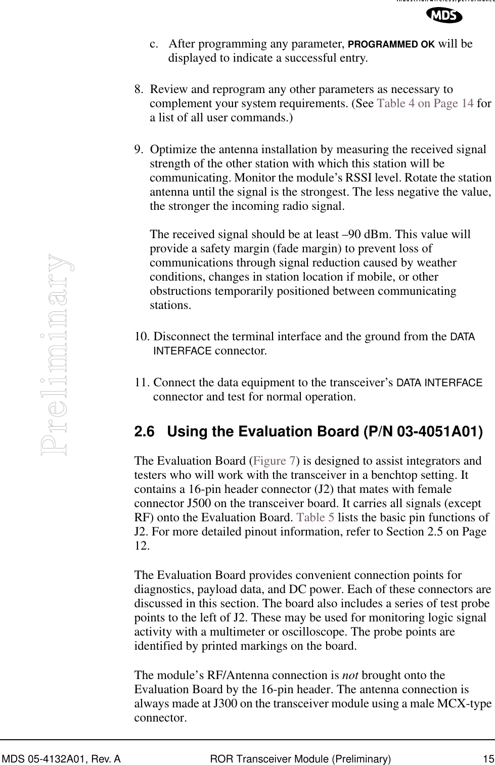 MDS 05-4132A01, Rev. A ROR Transceiver Module (Preliminary) 15Preliminaryc. After programming any parameter, PROGRAMMED OK will be displayed to indicate a successful entry.8. Review and reprogram any other parameters as necessary to complement your system requirements. (See Table 4 on Page 14 for a list of all user commands.)9. Optimize the antenna installation by measuring the received signal strength of the other station with which this station will be communicating. Monitor the module’s RSSI level. Rotate the station antenna until the signal is the strongest. The less negative the value, the stronger the incoming radio signal.The received signal should be at least –90 dBm. This value will provide a safety margin (fade margin) to prevent loss of communications through signal reduction caused by weather conditions, changes in station location if mobile, or other obstructions temporarily positioned between communicating stations.10. Disconnect the terminal interface and the ground from the DATA  INTERFACE connector.11. Connect the data equipment to the transceiver’s DATA INTERFACE connector and test for normal operation.2.6 Using the Evaluation Board (P/N 03-4051A01)The Evaluation Board (Figure 7) is designed to assist integrators and testers who will work with the transceiver in a benchtop setting. It contains a 16-pin header connector (J2) that mates with female connector J500 on the transceiver board. It carries all signals (except RF) onto the Evaluation Board. Table 5 lists the basic pin functions of J2. For more detailed pinout information, refer to Section 2.5 on Page 12.The Evaluation Board provides convenient connection points for diagnostics, payload data, and DC power. Each of these connectors are discussed in this section. The board also includes a series of test probe points to the left of J2. These may be used for monitoring logic signal activity with a multimeter or oscilloscope. The probe points are identified by printed markings on the board.The module’s RF/Antenna connection is not brought onto the Evaluation Board by the 16-pin header. The antenna connection is always made at J300 on the transceiver module using a male MCX-type connector.