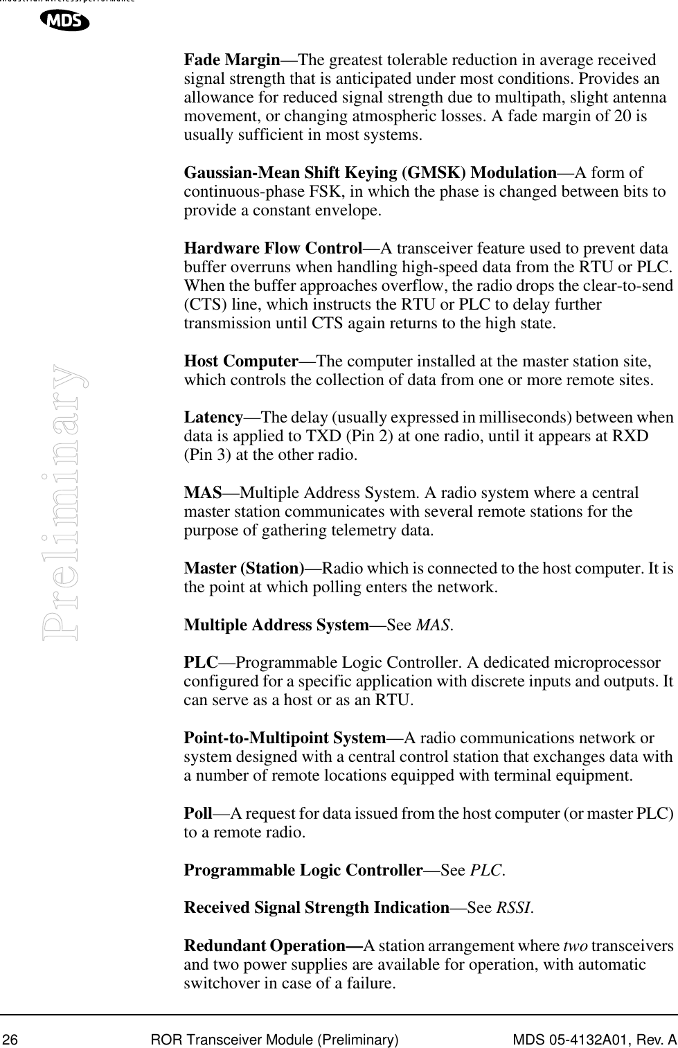 26 ROR Transceiver Module (Preliminary) MDS 05-4132A01, Rev. APreliminaryFade Margin—The greatest tolerable reduction in average received signal strength that is anticipated under most conditions. Provides an allowance for reduced signal strength due to multipath, slight antenna movement, or changing atmospheric losses. A fade margin of 20 is usually sufficient in most systems.Gaussian-Mean Shift Keying (GMSK) Modulation—A form of continuous-phase FSK, in which the phase is changed between bits to provide a constant envelope.Hardware Flow Control—A transceiver feature used to prevent data buffer overruns when handling high-speed data from the RTU or PLC. When the buffer approaches overflow, the radio drops the clear-to-send (CTS) line, which instructs the RTU or PLC to delay further transmission until CTS again returns to the high state.Host Computer—The computer installed at the master station site, which controls the collection of data from one or more remote sites.Latency—The delay (usually expressed in milliseconds) between when data is applied to TXD (Pin 2) at one radio, until it appears at RXD (Pin 3) at the other radio.MAS—Multiple Address System. A radio system where a central master station communicates with several remote stations for the purpose of gathering telemetry data.Master (Station)—Radio which is connected to the host computer. It is the point at which polling enters the network.Multiple Address System—See MAS.PLC—Programmable Logic Controller. A dedicated microprocessor configured for a specific application with discrete inputs and outputs. It can serve as a host or as an RTU.Point-to-Multipoint System—A radio communications network or system designed with a central control station that exchanges data with a number of remote locations equipped with terminal equipment.Poll—A request for data issued from the host computer (or master PLC) to a remote radio.Programmable Logic Controller—See PLC.Received Signal Strength Indication—See RSSI.Redundant Operation—A station arrangement where two transceivers and two power supplies are available for operation, with automatic switchover in case of a failure.