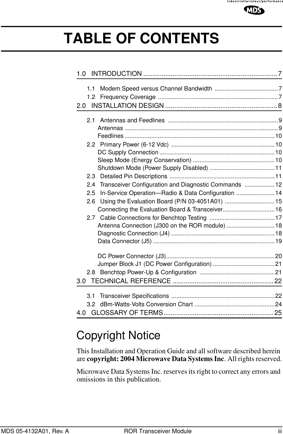  MDS 05-4132A01, Rev. A ROR Transceiver Module iii TABLE OF CONTENTS 1.0   INTRODUCTION .........................................................................7 1.1   Modem Speed versus Channel Bandwidth ......................................71.2   Frequency Coverage ........................................................................7 2.0   INSTALLATION DESIGN .............................................................8 2.1   Antennas and Feedlines  ..................................................................9Antennas ............................................................................................9Feedlines ..........................................................................................102.2   Primary Power (6-12 Vdc)  ..............................................................10DC Supply Connection .....................................................................10Sleep Mode (Energy Conservation) .................................................10Shutdown Mode (Power Supply Disabled) .......................................112.3   Detailed Pin Descriptions ...............................................................112.4   Transceiver Conﬁguration and Diagnostic Commands  ..................122.5   In-Service Operation—Radio &amp; Data Conﬁguration .......................142.6   Using the Evaluation Board (P/N 03-4051A01) ..............................15Connecting the Evaluation Board &amp; Transceiver...............................162.7   Cable Connections for Benchtop Testing  .......................................17Antenna Connection (J300 on the ROR module).............................18Diagnostic Connection (J4) ..............................................................18Data Connector (J5) .........................................................................19DC Power Connector (J3).................................................................20Jumper Block J1 (DC Power Conﬁguration) .....................................212.8   Benchtop Power-Up &amp; Conﬁguration  .............................................21 3.0   TECHNICAL REFERENCE .......................................................22 3.1   Transceiver Speciﬁcations ..............................................................223.2   dBm-Watts-Volts Conversion Chart ................................................24 4.0   GLOSSARY OF TERMS............................................................25 Copyright Notice This Installation and Operation Guide and all software described herein are  copyright: 2004 Microwave Data Systems Inc . All rights reserved.Microwave Data Systems Inc. reserves its right to correct any errors and omissions in this publication.