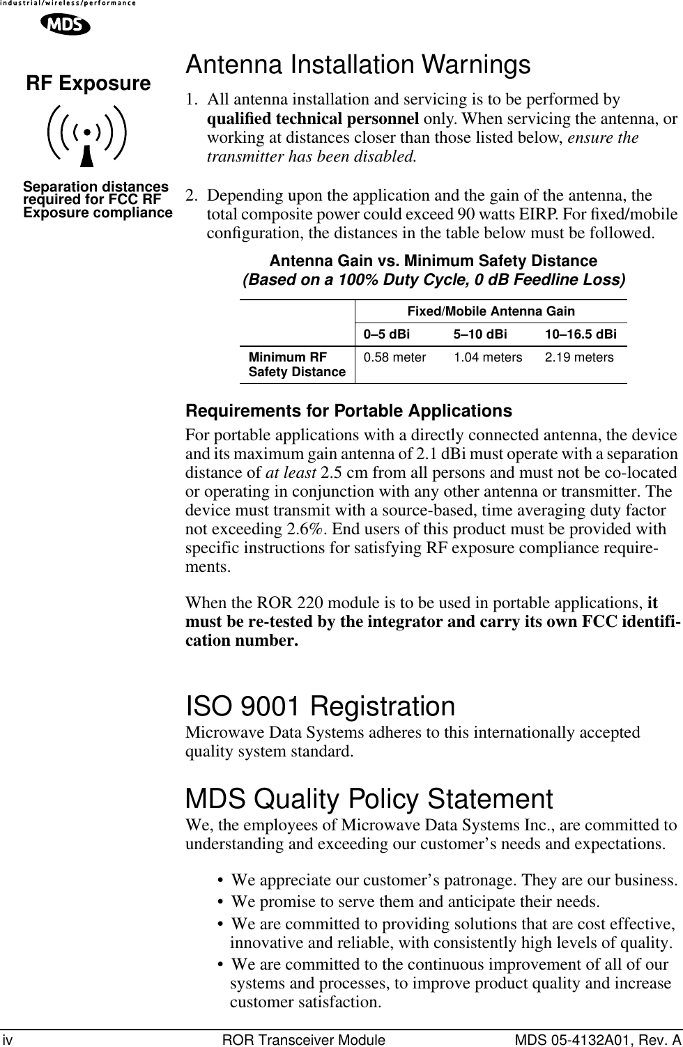  iv ROR Transceiver Module MDS 05-4132A01, Rev. A Antenna Installation Warnings 1. All antenna installation and servicing is to be performed by  qualiﬁed technical personnel  only. When servicing the antenna, or working at distances closer than those listed below,  ensure the transmitter has been disabled. 2. Depending upon the application and the gain of the antenna, the total composite power could exceed 90 watts EIRP. For ﬁxed/mobile conﬁguration, the distances in the table below must be followed.   Requirements for Portable Applications For portable applications with a directly connected antenna, the device and its maximum gain antenna of 2.1 dBi must operate with a separation distance of  at least  2.5 cm from all persons and must not be co-located or operating in conjunction with any other antenna or transmitter. The device must transmit with a source-based, time averaging duty factor not exceeding 2.6%. End users of this product must be provided with specific instructions for satisfying RF exposure compliance require-ments.When the ROR 220 module is to be used in portable applications,  it must be re-tested by the integrator and carry its own FCC identifi-cation number. ISO 9001 Registration Microwave Data Systems adheres to this internationally accepted quality system standard. MDS Quality Policy Statement We, the employees of Microwave Data Systems Inc., are committed to understanding and exceeding our customer’s needs and expectations.• We appreciate our customer’s patronage. They are our business.• We promise to serve them and anticipate their needs.• We are committed to providing solutions that are cost effective, innovative and reliable, with consistently high levels of quality.• We are committed to the continuous improvement of all of our systems and processes, to improve product quality and increase customer satisfaction.RF ExposureSeparation distancesrequired for FCC RFExposure compliance Antenna Gain vs. Minimum Safety Distance (Based on a 100% Duty Cycle, 0 dB Feedline Loss) Fixed/Mobile Antenna Gain0–5 dBi 5–10 dBi 10–16.5 dBiMinimum RF Safety Distance 0.58 meter 1.04 meters 2.19 meters