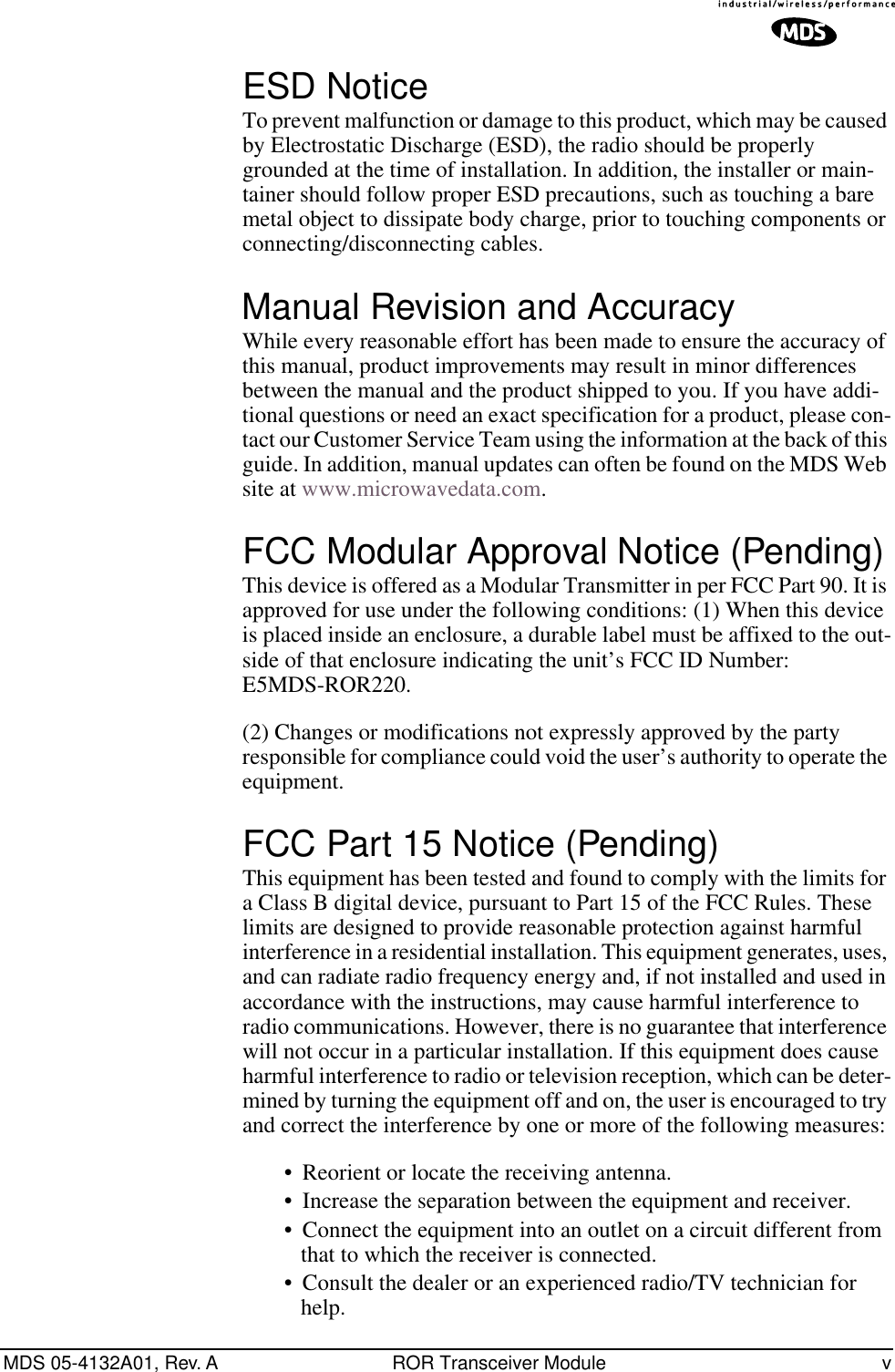  MDS 05-4132A01, Rev. A ROR Transceiver Module v ESD Notice To prevent malfunction or damage to this product, which may be caused by Electrostatic Discharge (ESD), the radio should be properly grounded at the time of installation. In addition, the installer or main-tainer should follow proper ESD precautions, such as touching a bare metal object to dissipate body charge, prior to touching components or connecting/disconnecting cables. Manual Revision and Accuracy While every reasonable effort has been made to ensure the accuracy of this manual, product improvements may result in minor differences between the manual and the product shipped to you. If you have addi-tional questions or need an exact specification for a product, please con-tact our Customer Service Team using the information at the back of this guide. In addition, manual updates can often be found on the MDS Web site at www.microwavedata.com. FCC Modular Approval Notice (Pending) This device is offered as a Modular Transmitter in per FCC Part 90. It is approved for use under the following conditions: (1) When this device is placed inside an enclosure, a durable label must be affixed to the out-side of that enclosure indicating the unit’s FCC ID Number: E5MDS-ROR220. (2) Changes or modifications not expressly approved by the party responsible for compliance could void the user’s authority to operate the equipment. FCC Part 15 Notice (Pending) This equipment has been tested and found to comply with the limits for a Class B digital device, pursuant to Part 15 of the FCC Rules. These limits are designed to provide reasonable protection against harmful interference in a residential installation. This equipment generates, uses, and can radiate radio frequency energy and, if not installed and used in accordance with the instructions, may cause harmful interference to radio communications. However, there is no guarantee that interference will not occur in a particular installation. If this equipment does cause harmful interference to radio or television reception, which can be deter-mined by turning the equipment off and on, the user is encouraged to try and correct the interference by one or more of the following measures:• Reorient or locate the receiving antenna. • Increase the separation between the equipment and receiver. • Connect the equipment into an outlet on a circuit different from that to which the receiver is connected. • Consult the dealer or an experienced radio/TV technician for help. 