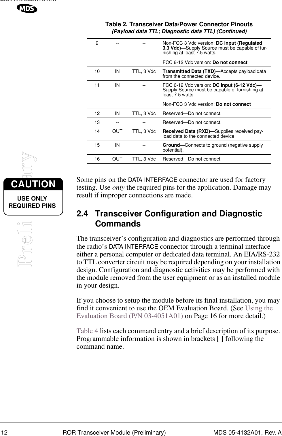 12 ROR Transceiver Module (Preliminary) MDS 05-4132A01, Rev. APreliminarySome pins on the DATA INTERFACE connector are used for factory testing. Use only the required pins for the application. Damage may result if improper connections are made.2.4 Transceiver Configuration and Diagnostic CommandsThe transceiver’s configuration and diagnostics are performed through the radio’s DATA INTERFACE connector through a terminal interface—either a personal computer or dedicated data terminal. An EIA/RS-232 to TTL converter circuit may be required depending on your installation design. Configuration and diagnostic activities may be performed with the module removed from the user equipment or as an installed module in your design.If you choose to setup the module before its final installation, you may find it convenient to use the OEM Evaluation Board. (See Using the Evaluation Board (P/N 03-4051A01) on Page 16 for more detail.)Table 4 lists each command entry and a brief description of its purpose. Programmable information is shown in brackets [ ] following the command name.9 -- -- Non-FCC 3 Vdc version: DC Input (Regulated 3.3 Vdc)—Supply Source must be capable of fur-nishing at least 7.5 watts.FCC 6-12 Vdc version: Do not connect10 IN TTL, 3 Vdc Transmitted Data (TXD)—Accepts payload data from the connected device.11 IN -- FCC 6-12 Vdc version: DC Input (6-12 Vdc)— Supply Source must be capable of furnishing at least 7.5 watts.Non-FCC 3 Vdc version: Do not connect12 IN TTL, 3 Vdc Reserved—Do not connect.13 -- -- Reserved—Do not connect.14 OUT TTL, 3 Vdc Received Data (RXD)—Supplies received pay-load data to the connected device.15 IN -- Ground—Connects to ground (negative supply potential).16 OUT TTL, 3 Vdc Reserved—Do not connect.Table 2. Transceiver Data/Power Connector Pinouts(Payload data TTL; Diagnostic data TTL) (Continued)CAUTIONUSE ONLY REQUIRED PINS