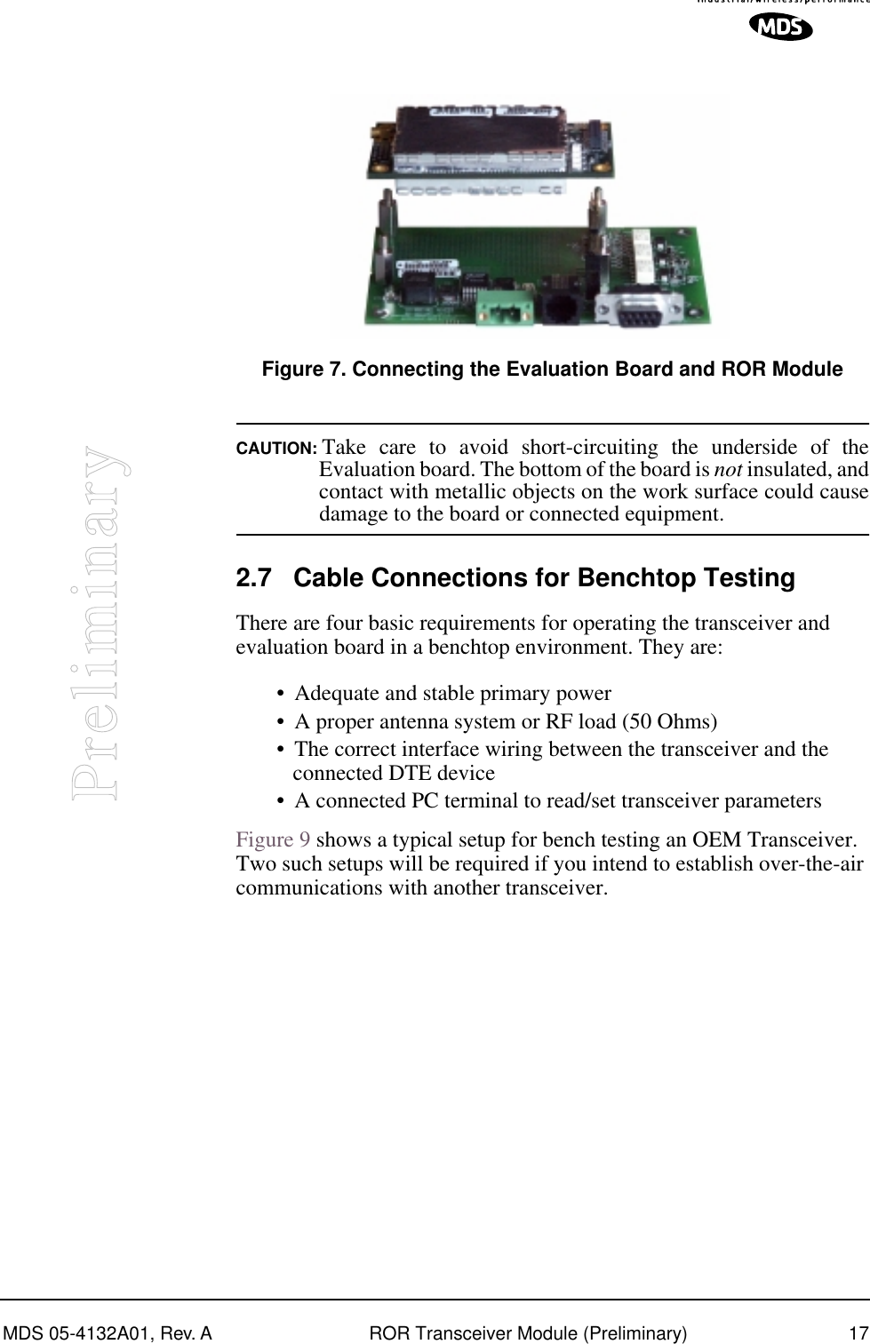 MDS 05-4132A01, Rev. A ROR Transceiver Module (Preliminary) 17PreliminaryInvisible place holderFigure 7. Connecting the Evaluation Board and ROR ModuleCAUTION: Take care to avoid short-circuiting the underside of theEvaluation board. The bottom of the board is not insulated, andcontact with metallic objects on the work surface could causedamage to the board or connected equipment.2.7 Cable Connections for Benchtop TestingThere are four basic requirements for operating the transceiver and evaluation board in a benchtop environment. They are:• Adequate and stable primary power• A proper antenna system or RF load (50 Ohms)• The correct interface wiring between the transceiver and the connected DTE device• A connected PC terminal to read/set transceiver parametersFigure 9 shows a typical setup for bench testing an OEM Transceiver. Two such setups will be required if you intend to establish over-the-air communications with another transceiver.
