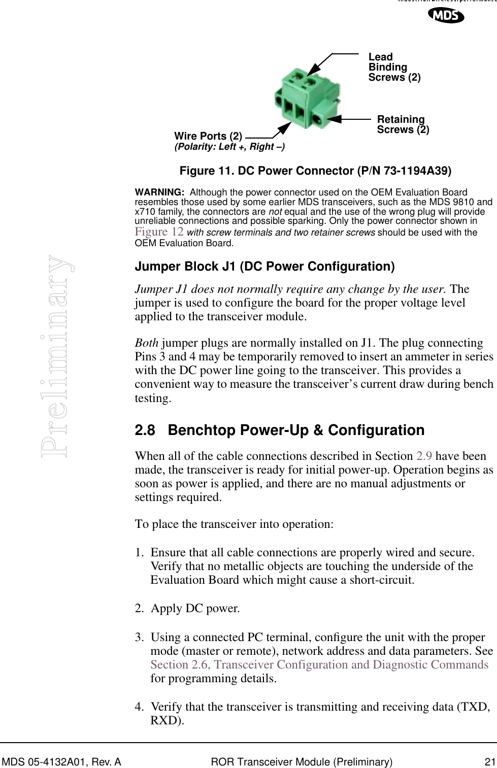 MDS 05-4132A01, Rev. A ROR Transceiver Module (Preliminary) 21PreliminaryInvisible place holderFigure 11. DC Power Connector (P/N 73-1194A39)WARNING:  Although the power connector used on the OEM Evaluation Board resembles those used by some earlier MDS transceivers, such as the MDS 9810 and x710 family, the connectors are not equal and the use of the wrong plug will provide unreliable connections and possible sparking. Only the power connector shown in Figure 12 with screw terminals and two retainer screws should be used with the OEM Evaluation Board.Jumper Block J1 (DC Power Configuration)Jumper J1 does not normally require any change by the user. The jumper is used to configure the board for the proper voltage level applied to the transceiver module.Both jumper plugs are normally installed on J1. The plug connecting Pins 3 and 4 may be temporarily removed to insert an ammeter in series with the DC power line going to the transceiver. This provides a convenient way to measure the transceiver’s current draw during bench testing.2.8 Benchtop Power-Up &amp; ConfigurationWhen all of the cable connections described in Section 2.9 have been made, the transceiver is ready for initial power-up. Operation begins as soon as power is applied, and there are no manual adjustments or settings required. To place the transceiver into operation:1. Ensure that all cable connections are properly wired and secure. Verify that no metallic objects are touching the underside of the Evaluation Board which might cause a short-circuit.2. Apply DC power.3. Using a connected PC terminal, conﬁgure the unit with the proper mode (master or remote), network address and data parameters. See Section 2.6, Transceiver Configuration and Diagnostic Commands for programming details.4. Verify that the transceiver is transmitting and receiving data (TXD, RXD).LeadScrews (2)BindingWire Ports (2)(Polarity: Left +, Right –)RetainingScrews (2)