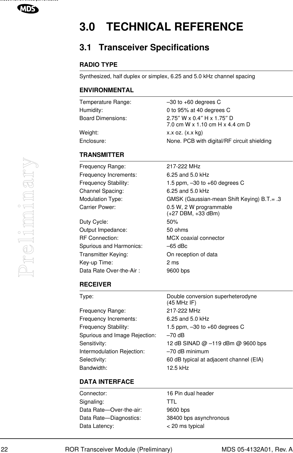 22 ROR Transceiver Module (Preliminary) MDS 05-4132A01, Rev. APreliminary3.0 TECHNICAL REFERENCE3.1 Transceiver SpecificationsRADIO TYPESynthesized, half duplex or simplex, 6.25 and 5.0 kHz channel spacingENVIRONMENTALTemperature Range: –30 to +60 degrees CHumidity: 0 to 95% at 40 degrees CBoard Dimensions: 2.75″ W x 0.4″ H x 1.75″ D7.0 cm W x 1.10 cm H x 4.4 cm DWeight: x.x oz. (x.x kg)Enclosure: None. PCB with digital/RF circuit shieldingTRANSMITTERFrequency Range: 217-222 MHzFrequency Increments: 6.25 and 5.0 kHzFrequency Stability: 1.5 ppm, –30 to +60 degrees CChannel Spacing: 6.25 and 5.0 kHzModulation Type: GMSK (Gaussian-mean Shift Keying) B.T.= .3Carrier Power: 0.5 W, 2 W programmable(+27 DBM, +33 dBm)Duty Cycle: 50%Output Impedance: 50 ohmsRF Connection: MCX coaxial connectorSpurious and Harmonics: –65 dBcTransmitter Keying: On reception of dataKey-up Time: 2 msData Rate Over-the-Air : 9600 bpsRECEIVERType: Double conversion superheterodyne(45 MHz IF)Frequency Range: 217-222 MHzFrequency Increments: 6.25 and 5.0 kHzFrequency Stability: 1.5 ppm, –30 to +60 degrees CSpurious and Image Rejection: –70 dBSensitivity: 12 dB SINAD @ –119 dBm @ 9600 bpsIntermodulation Rejection: –70 dB minimumSelectivity: 60 dB typical at adjacent channel (EIA)Bandwidth: 12.5 kHzDATA INTERFACEConnector: 16 Pin dual headerSignaling: TTLData Rate—Over-the-air: 9600 bpsData Rate—Diagnostics: 38400 bps asynchronousData Latency: &lt; 20 ms typical