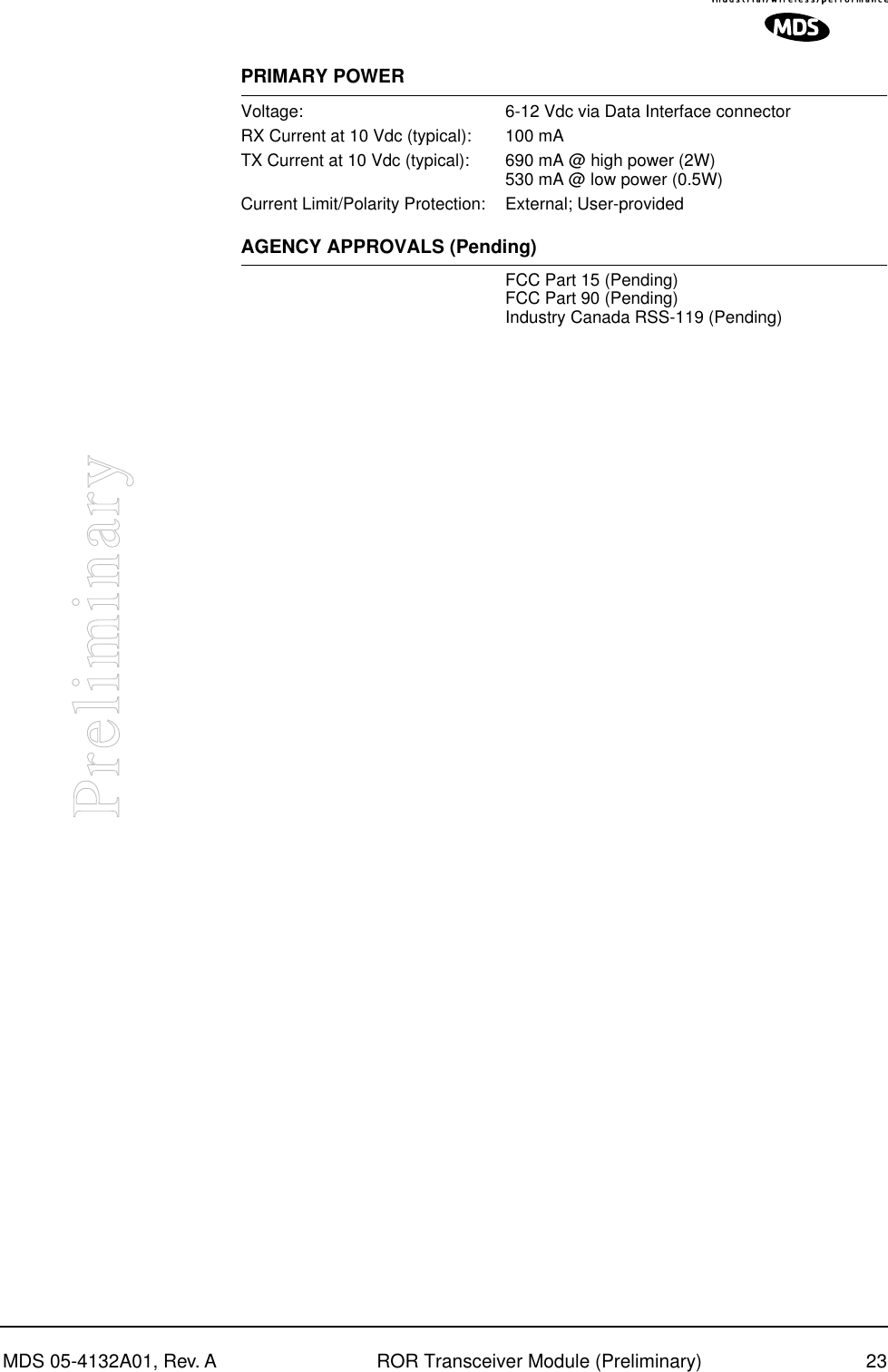 MDS 05-4132A01, Rev. A ROR Transceiver Module (Preliminary) 23PreliminaryPRIMARY POWERVoltage: 6-12 Vdc via Data Interface connectorRX Current at 10 Vdc (typical): 100 mATX Current at 10 Vdc (typical): 690 mA @ high power (2W)530 mA @ low power (0.5W)Current Limit/Polarity Protection: External; User-providedAGENCY APPROVALS (Pending)FCC Part 15 (Pending)FCC Part 90 (Pending)Industry Canada RSS-119 (Pending)