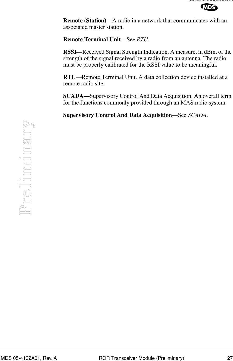 MDS 05-4132A01, Rev. A ROR Transceiver Module (Preliminary) 27PreliminaryRemote (Station)—A radio in a network that communicates with an associated master station.Remote Terminal Unit—See RTU.RSSI—Received Signal Strength Indication. A measure, in dBm, of the strength of the signal received by a radio from an antenna. The radio must be properly calibrated for the RSSI value to be meaningful.RTU—Remote Terminal Unit. A data collection device installed at a remote radio site.SCADA—Supervisory Control And Data Acquisition. An overall term for the functions commonly provided through an MAS radio system.Supervisory Control And Data Acquisition—See SCADA.