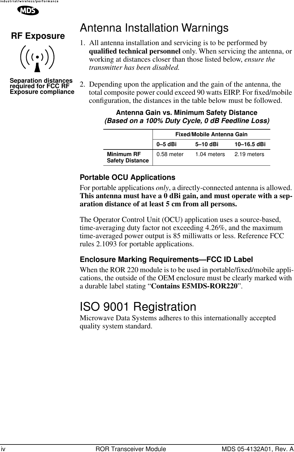  iv ROR Transceiver Module MDS 05-4132A01, Rev. A Antenna Installation Warnings 1. All antenna installation and servicing is to be performed by  qualiﬁed technical personnel  only. When servicing the antenna, or working at distances closer than those listed below,  ensure the transmitter has been disabled. 2. Depending upon the application and the gain of the antenna, the total composite power could exceed 90 watts EIRP. For ﬁxed/mobile conﬁguration, the distances in the table below must be followed.   Portable OCU Applications For portable applications  only , a directly-connected antenna is allowed.  This antenna must have a 0 dBi gain, and must operate with a sep-aration distance of at least 5 cm from all persons. The Operator Control Unit (OCU) application uses a source-based, time-averaging duty factor not exceeding 4.26%, and the maximum time-averaged power output is 85 milliwatts or less. Reference FCC rules 2.1093 for portable applications. Enclosure Marking Requirements—FCC ID Label When the ROR 220 module is to be used in portable/fixed/mobile appli-cations, the outside of the OEM enclosure must be clearly marked with a durable label stating “ Contains E5MDS-ROR220 ”. ISO 9001 Registration Microwave Data Systems adheres to this internationally accepted quality system standard.RF ExposureSeparation distancesrequired for FCC RFExposure compliance Antenna Gain vs. Minimum Safety Distance (Based on a 100% Duty Cycle, 0 dB Feedline Loss) Fixed/Mobile Antenna Gain0–5 dBi 5–10 dBi 10–16.5 dBiMinimum RF Safety Distance 0.58 meter 1.04 meters 2.19 meters