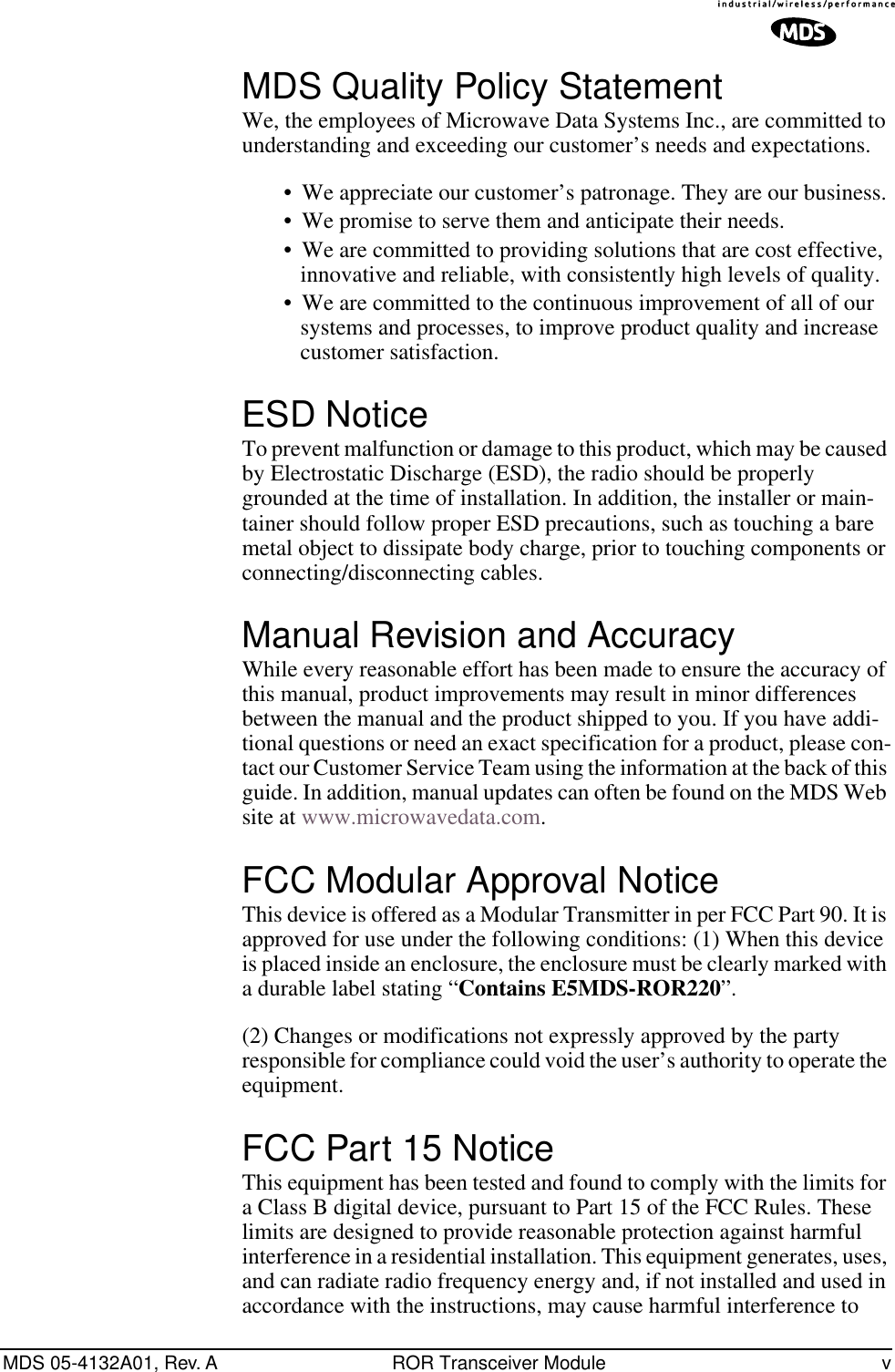  MDS 05-4132A01, Rev. A ROR Transceiver Module v MDS Quality Policy Statement We, the employees of Microwave Data Systems Inc., are committed to understanding and exceeding our customer’s needs and expectations.• We appreciate our customer’s patronage. They are our business.• We promise to serve them and anticipate their needs.• We are committed to providing solutions that are cost effective, innovative and reliable, with consistently high levels of quality.• We are committed to the continuous improvement of all of our systems and processes, to improve product quality and increase customer satisfaction. ESD Notice To prevent malfunction or damage to this product, which may be caused by Electrostatic Discharge (ESD), the radio should be properly grounded at the time of installation. In addition, the installer or main-tainer should follow proper ESD precautions, such as touching a bare metal object to dissipate body charge, prior to touching components or connecting/disconnecting cables. Manual Revision and Accuracy While every reasonable effort has been made to ensure the accuracy of this manual, product improvements may result in minor differences between the manual and the product shipped to you. If you have addi-tional questions or need an exact specification for a product, please con-tact our Customer Service Team using the information at the back of this guide. In addition, manual updates can often be found on the MDS Web site at www.microwavedata.com. FCC Modular Approval Notice This device is offered as a Modular Transmitter in per FCC Part 90. It is approved for use under the following conditions: (1) When this device is placed inside an enclosure, the enclosure must be clearly marked with a durable label stating “ Contains E5MDS-ROR220 ”. (2) Changes or modifications not expressly approved by the party responsible for compliance could void the user’s authority to operate the equipment. FCC Part 15 Notice This equipment has been tested and found to comply with the limits for a Class B digital device, pursuant to Part 15 of the FCC Rules. These limits are designed to provide reasonable protection against harmful interference in a residential installation. This equipment generates, uses, and can radiate radio frequency energy and, if not installed and used in accordance with the instructions, may cause harmful interference to 