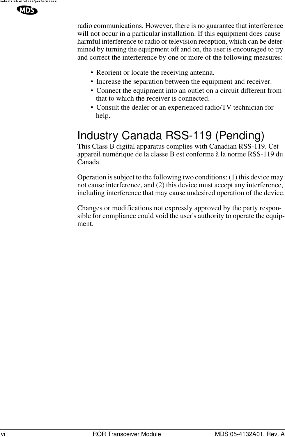  vi ROR Transceiver Module MDS 05-4132A01, Rev. A radio communications. However, there is no guarantee that interference will not occur in a particular installation. If this equipment does cause harmful interference to radio or television reception, which can be deter-mined by turning the equipment off and on, the user is encouraged to try and correct the interference by one or more of the following measures:• Reorient or locate the receiving antenna. • Increase the separation between the equipment and receiver. • Connect the equipment into an outlet on a circuit different from that to which the receiver is connected. • Consult the dealer or an experienced radio/TV technician for help.  Industry Canada RSS-119 (Pending) This Class B digital apparatus complies with Canadian RSS-119. Cet appareil numérique de la classe B est conforme à la norme RSS-119 du Canada. Operation is subject to the following two conditions: (1) this device may not cause interference, and (2) this device must accept any interference, including interference that may cause undesired operation of the device.Changes or modifications not expressly approved by the party respon-sible for compliance could void the user&apos;s authority to operate the equip-ment.