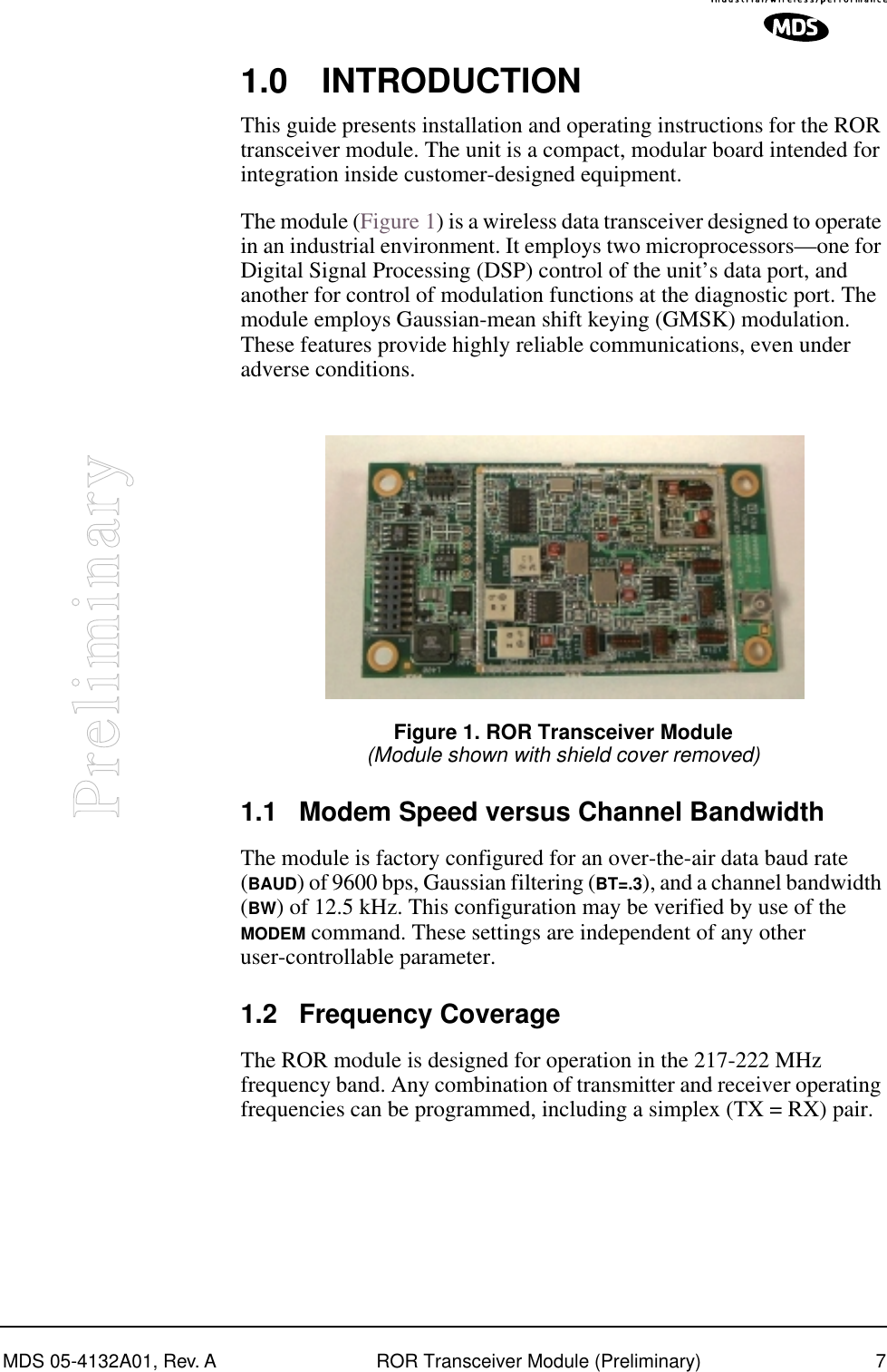  MDS 05-4132A01, Rev. A ROR Transceiver Module (Preliminary) 7 Preliminary 1.0 INTRODUCTION This guide presents installation and operating instructions for the ROR transceiver module. The unit is a compact, modular board intended for integration inside customer-designed equipment.The module (Figure 1) is a wireless data transceiver designed to operate in an industrial environment. It employs two microprocessors—one for Digital Signal Processing (DSP) control of the unit’s data port, and another for control of modulation functions at the diagnostic port. The module employs Gaussian-mean shift keying (GMSK) modulation. These features provide highly reliable communications, even under adverse conditions. Invisible place holder Figure 1. ROR Transceiver Module (Module shown with shield cover removed) 1.1 Modem Speed versus Channel Bandwidth The module is factory configured for an over-the-air data baud rate ( BAUD ) of 9600 bps, Gaussian filtering ( BT=.3 ), and a channel bandwidth ( BW ) of 12.5 kHz. This configuration may be verified by use of the  MODEM  command. These settings are independent of any other user-controllable parameter. 1.2 Frequency Coverage The ROR module is designed for operation in the 217-222 MHz frequency band. Any combination of transmitter and receiver operating frequencies can be programmed, including a simplex (TX = RX) pair.