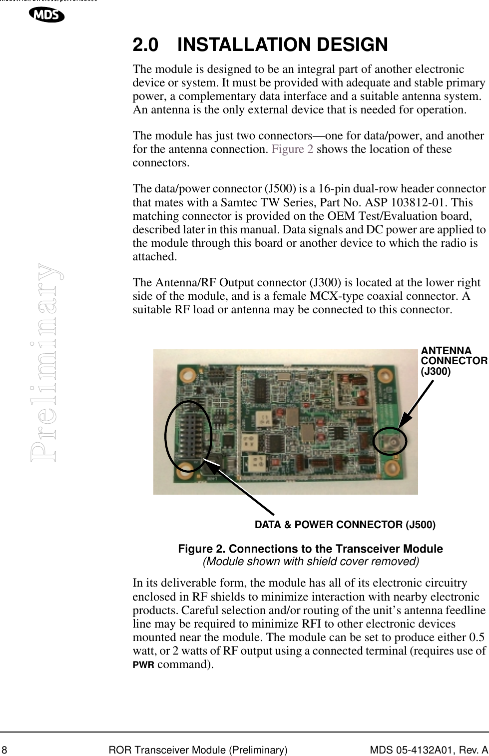  8 ROR Transceiver Module (Preliminary) MDS 05-4132A01, Rev. A Preliminary 2.0 INSTALLATION DESIGN The module is designed to be an integral part of another electronic device or system. It must be provided with adequate and stable primary power, a complementary data interface and a suitable antenna system. An antenna is the only external device that is needed for operation.The module has just two connectors—one for data/power, and another for the antenna connection. Figure 2 shows the location of these connectors.The data/power connector (J500) is a 16-pin dual-row header connector that mates with a Samtec TW Series, Part No. ASP 103812-01. This matching connector is provided on the OEM Test/Evaluation board, described later in this manual. Data signals and DC power are applied to the module through this board or another device to which the radio is attached.The Antenna/RF Output connector (J300) is located at the lower right side of the module, and is a female MCX-type coaxial connector. A suitable RF load or antenna may be connected to this connector. Invisible place holder Figure 2. Connections to the Transceiver Module (Module shown with shield cover removed) In its deliverable form, the module has all of its electronic circuitry enclosed in RF shields to minimize interaction with nearby electronic products. Careful selection and/or routing of the unit’s antenna feedline line may be required to minimize RFI to other electronic devices mounted near the module. The module can be set to produce either 0.5 watt, or 2 watts of RF output using a connected terminal (requires use of  PWR  command).ANTENNADATA &amp; POWER CONNECTOR (J500)CONNECTOR(J300)