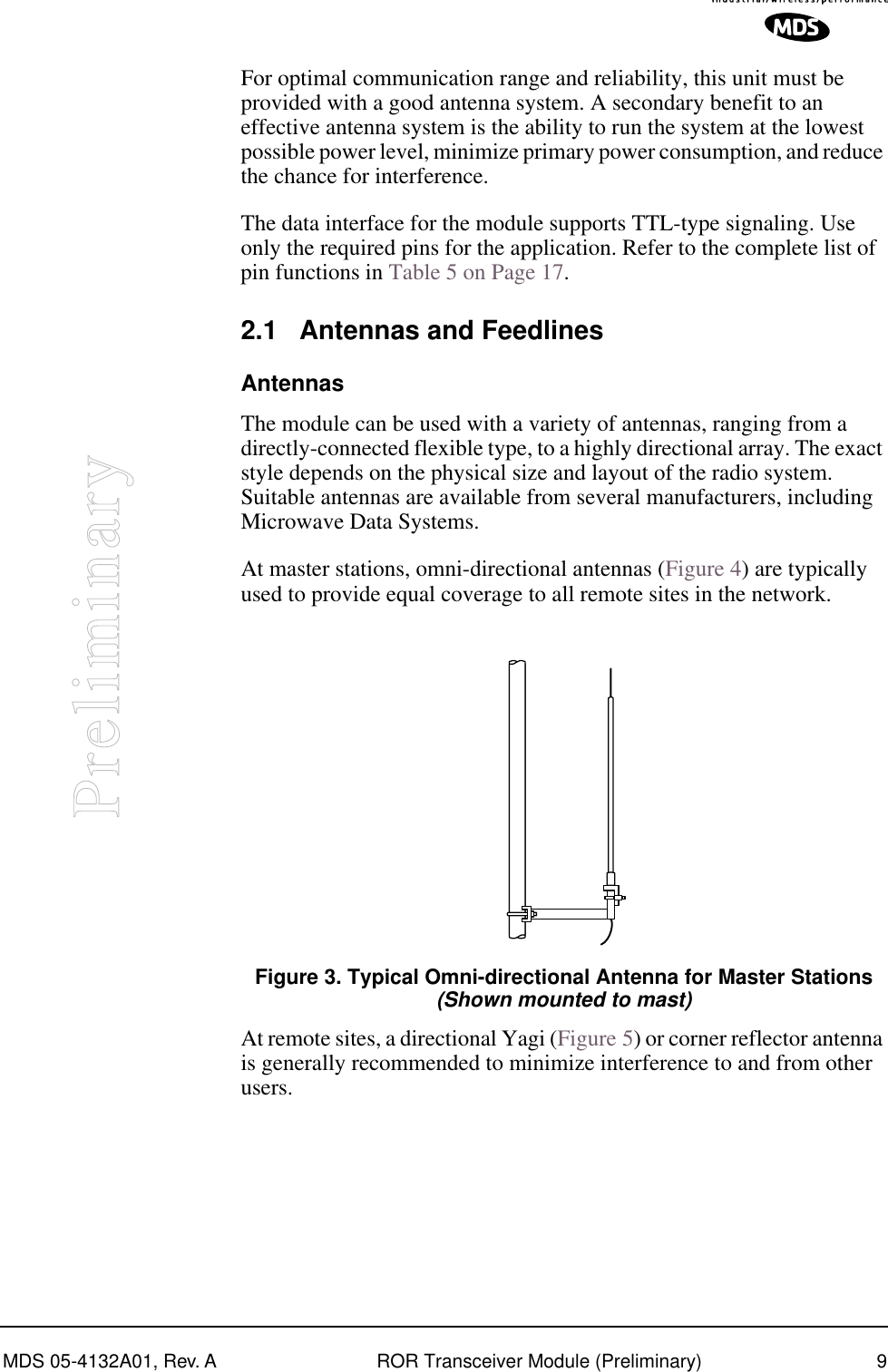  MDS 05-4132A01, Rev. A ROR Transceiver Module (Preliminary) 9 Preliminary For optimal communication range and reliability, this unit must be provided with a good antenna system. A secondary benefit to an effective antenna system is the ability to run the system at the lowest possible power level, minimize primary power consumption, and reduce the chance for interference.The data interface for the module supports TTL-type signaling. Use only the required pins for the application.   Refer to the complete list of pin functions in Table 5 on Page 17. 2.1 Antennas and Feedlines Antennas The module can be used with a variety of antennas, ranging from a directly-connected flexible type, to a highly directional array. The exact style depends on the physical size and layout of the radio system. Suitable antennas are available from several manufacturers, including Microwave Data Systems.At master stations, omni-directional antennas (Figure 4) are typically used to provide equal coverage to all remote sites in the network. Invisible place holder Figure 3. Typical Omni-directional Antenna for Master Stations (Shown mounted to mast) At remote sites, a directional Yagi (Figure 5) or corner reflector antenna is generally recommended to minimize interference to and from other users.