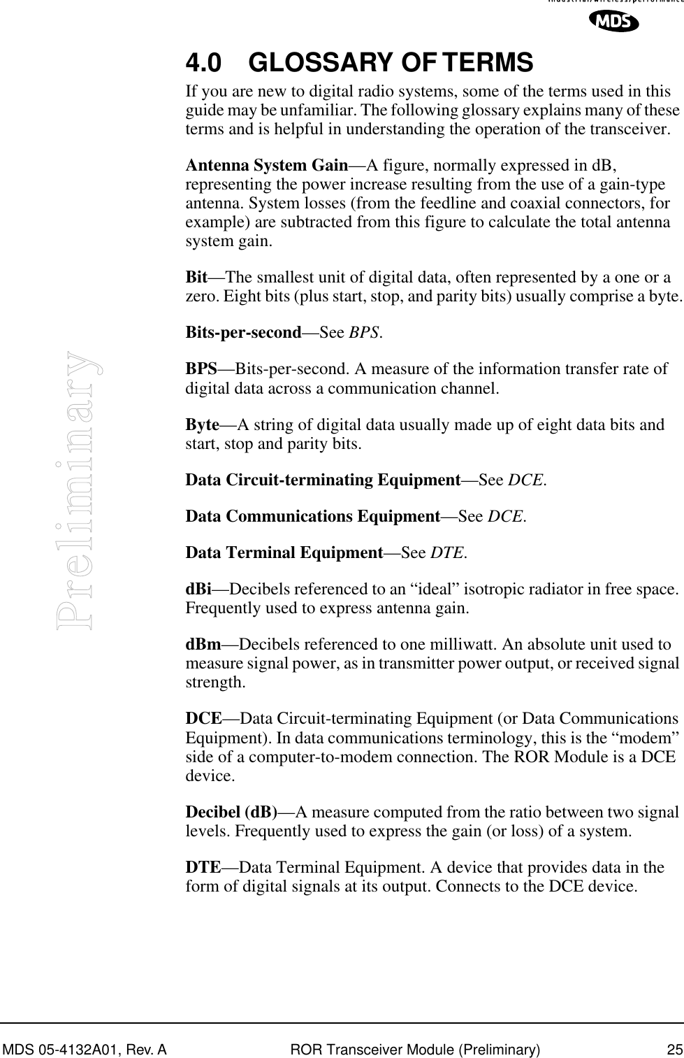 MDS 05-4132A01, Rev. A ROR Transceiver Module (Preliminary) 25Preliminary4.0 GLOSSARY OF TERMSIf you are new to digital radio systems, some of the terms used in this guide may be unfamiliar. The following glossary explains many of these terms and is helpful in understanding the operation of the transceiver.Antenna System Gain—A figure, normally expressed in dB, representing the power increase resulting from the use of a gain-type antenna. System losses (from the feedline and coaxial connectors, for example) are subtracted from this figure to calculate the total antenna system gain.Bit—The smallest unit of digital data, often represented by a one or a zero. Eight bits (plus start, stop, and parity bits) usually comprise a byte.Bits-per-second—See BPS.BPS—Bits-per-second. A measure of the information transfer rate of digital data across a communication channel.Byte—A string of digital data usually made up of eight data bits and start, stop and parity bits.Data Circuit-terminating Equipment—See DCE.Data Communications Equipment—See DCE.Data Terminal Equipment—See DTE.dBi—Decibels referenced to an “ideal” isotropic radiator in free space. Frequently used to express antenna gain.dBm—Decibels referenced to one milliwatt. An absolute unit used to measure signal power, as in transmitter power output, or received signal strength.DCE—Data Circuit-terminating Equipment (or Data Communications Equipment). In data communications terminology, this is the “modem” side of a computer-to-modem connection. The ROR Module is a DCE device.Decibel (dB)—A measure computed from the ratio between two signal levels. Frequently used to express the gain (or loss) of a system.DTE—Data Terminal Equipment. A device that provides data in the form of digital signals at its output. Connects to the DCE device.