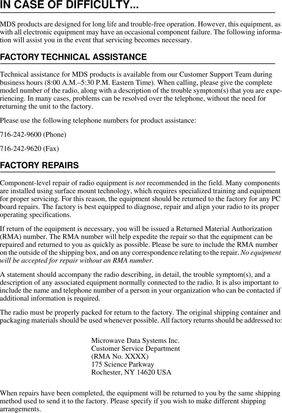 IN CASE OF DIFFICULTY...MDS products are designed for long life and trouble-free operation. However, this equipment, as with all electronic equipment may have an occasional component failure. The following informa-tion will assist you in the event that servicing becomes necessary.FACTORY TECHNICAL ASSISTANCETechnical assistance for MDS products is available from our Customer Support Team during business hours (8:00 A.M.–5:30 P.M. Eastern Time). When calling, please give the complete model number of the radio, along with a description of the trouble symptom(s) that you are expe-riencing. In many cases, problems can be resolved over the telephone, without the need for returning the unit to the factory.Please use the following telephone numbers for product assistance:716-242-9600 (Phone)716-242-9620 (Fax)FACTORY REPAIRSComponent-level repair of radio equipment is not recommended in the field. Many components are installed using surface mount technology, which requires specialized training and equipment for proper servicing. For this reason, the equipment should be returned to the factory for any PC board repairs. The factory is best equipped to diagnose, repair and align your radio to its proper operating specifications.If return of the equipment is necessary, you will be issued a Returned Material Authorization (RMA) number. The RMA number will help expedite the repair so that the equipment can be repaired and returned to you as quickly as possible. Please be sure to include the RMA number on the outside of the shipping box, and on any correspondence relating to the repair. No equipment will be accepted for repair without an RMA number.A statement should accompany the radio describing, in detail, the trouble symptom(s), and a description of any associated equipment normally connected to the radio. It is also important to include the name and telephone number of a person in your organization who can be contacted if additional information is required.The radio must be properly packed for return to the factory. The original shipping container and packaging materials should be used whenever possible. All factory returns should be addressed to:When repairs have been completed, the equipment will be returned to you by the same shipping method used to send it to the factory. Please specify if you wish to make different shipping arrangements.Microwave Data Systems Inc.Customer Service Department(RMA No. XXXX)175 Science ParkwayRochester, NY 14620 USA 