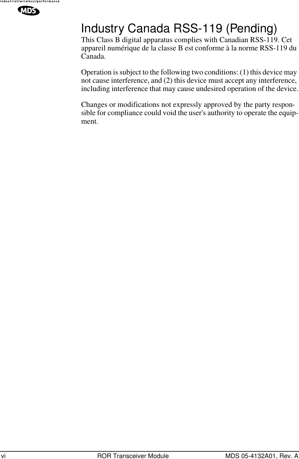  vi ROR Transceiver Module MDS 05-4132A01, Rev. A Industry Canada RSS-119 (Pending) This Class B digital apparatus complies with Canadian RSS-119. Cet appareil numérique de la classe B est conforme à la norme RSS-119 du Canada. Operation is subject to the following two conditions: (1) this device may not cause interference, and (2) this device must accept any interference, including interference that may cause undesired operation of the device.Changes or modifications not expressly approved by the party respon-sible for compliance could void the user&apos;s authority to operate the equip-ment.