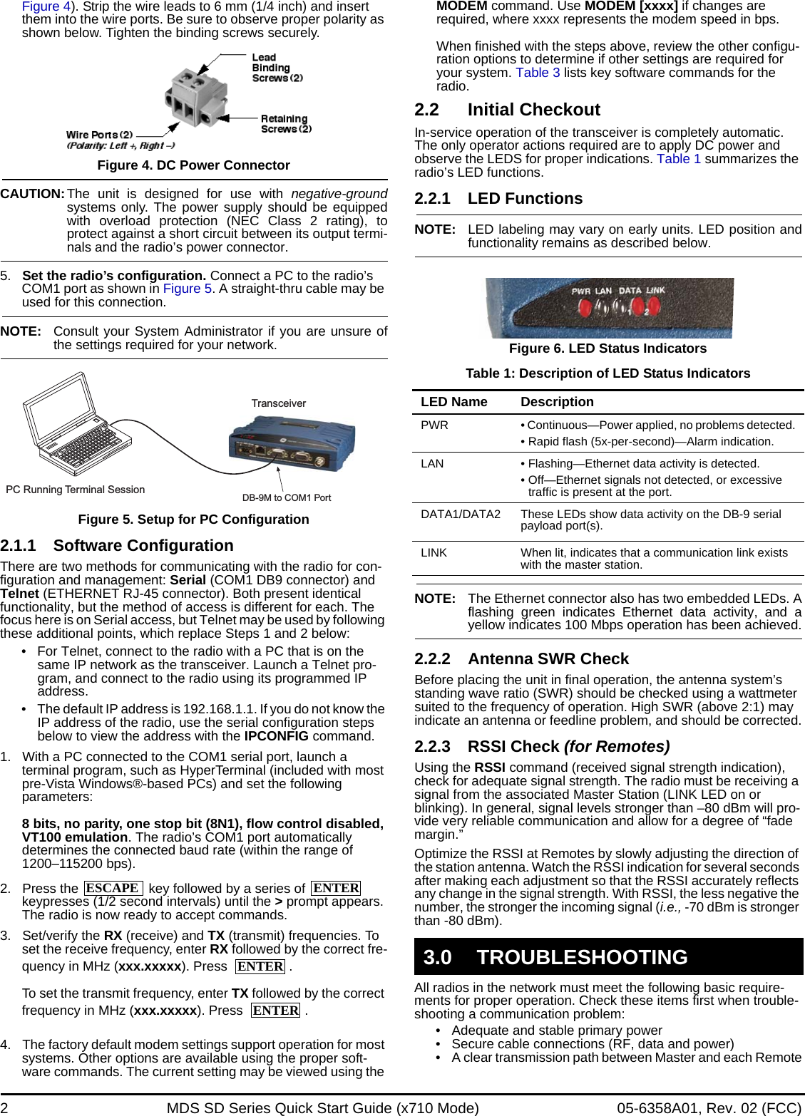 2 MDS SD Series Quick Start Guide (x710 Mode) 05-6358A01, Rev. 02 (FCC)Figure 4). Strip the wire leads to 6 mm (1/4 inch) and insert them into the wire ports. Be sure to observe proper polarity as shown below. Tighten the binding screws securely.Figure 4. DC Power ConnectorCAUTION:The unit is designed for use with negative-groundsystems only. The power supply should be equippedwith overload protection (NEC Class 2 rating), toprotect against a short circuit between its output termi-nals and the radio’s power connector.5. Set the radio’s configuration. Connect a PC to the radio’s COM1 port as shown in Figure 5. A straight-thru cable may be used for this connection.NOTE: Consult your System Administrator if you are unsure ofthe settings required for your network.Figure 5. Setup for PC Configuration2.1.1 Software ConfigurationThere are two methods for communicating with the radio for con-figuration and management: Serial (COM1 DB9 connector) and Telnet (ETHERNET RJ-45 connector). Both present identical functionality, but the method of access is different for each. The focus here is on Serial access, but Telnet may be used by following these additional points, which replace Steps 1 and 2 below:• For Telnet, connect to the radio with a PC that is on the same IP network as the transceiver. Launch a Telnet pro-gram, and connect to the radio using its programmed IP address. • The default IP address is 192.168.1.1. If you do not know the IP address of the radio, use the serial configuration steps below to view the address with the IPCONFIG command.1. With a PC connected to the COM1 serial port, launch a terminal program, such as HyperTerminal (included with most pre-Vista Windows®-based PCs) and set the following parameters: 8 bits, no parity, one stop bit (8N1), flow control disabled, VT100 emulation. The radio’s COM1 port automatically determines the connected baud rate (within the range of 1200–115200 bps).2. Press the   key followed by a series of   keypresses (1/2 second intervals) until the &gt; prompt appears. The radio is now ready to accept commands.3. Set/verify the RX (receive) and TX (transmit) frequencies. To set the receive frequency, enter RX followed by the correct fre-quency in MHz (xxx.xxxxx). Press  .To set the transmit frequency, enter TX followed by the correct frequency in MHz (xxx.xxxxx). Press  .4. The factory default modem settings support operation for most systems. Other options are available using the proper soft-ware commands. The current setting may be viewed using the MODEM command. Use MODEM [xxxx] if changes are required, where xxxx represents the modem speed in bps.When finished with the steps above, review the other configu-ration options to determine if other settings are required for your system. Table 3 lists key software commands for the radio.2.2 Initial CheckoutIn-service operation of the transceiver is completely automatic. The only operator actions required are to apply DC power and observe the LEDS for proper indications. Table 1 summarizes the radio’s LED functions.2.2.1 LED FunctionsNOTE: LED labeling may vary on early units. LED position andfunctionality remains as described below.Figure 6. LED Status IndicatorsTable 1: Description of LED Status IndicatorsNOTE: The Ethernet connector also has two embedded LEDs. Aflashing green indicates Ethernet data activity, and ayellow indicates 100 Mbps operation has been achieved.2.2.2 Antenna SWR CheckBefore placing the unit in final operation, the antenna system’s standing wave ratio (SWR) should be checked using a wattmeter suited to the frequency of operation. High SWR (above 2:1) may indicate an antenna or feedline problem, and should be corrected.2.2.3 RSSI Check (for Remotes)Using the RSSI command (received signal strength indication), check for adequate signal strength. The radio must be receiving a signal from the associated Master Station (LINK LED on or blinking). In general, signal levels stronger than –80 dBm will pro-vide very reliable communication and allow for a degree of “fade margin.”Optimize the RSSI at Remotes by slowly adjusting the direction of the station antenna. Watch the RSSI indication for several seconds after making each adjustment so that the RSSI accurately reflects any change in the signal strength. With RSSI, the less negative the number, the stronger the incoming signal (i.e., -70 dBm is stronger than -80 dBm).All radios in the network must meet the following basic require-ments for proper operation. Check these items first when trouble-shooting a communication problem:• Adequate and stable primary power• Secure cable connections (RF, data and power)• A clear transmission path between Master and each RemotePC Running Terminal SessionTransceiverDB-9M to COM1 PortESCAPEENTERENTERENTERLED Name DescriptionPWR • Continuous—Power applied, no problems detected.• Rapid flash (5x-per-second)—Alarm indication.LAN • Flashing—Ethernet data activity is detected.• Off—Ethernet signals not detected, or excessive traffic is present at the port.DATA1/DATA2 These LEDs show data activity on the DB-9 serial payload port(s).LINK When lit, indicates that a communication link exists with the master station.3.0 TROUBLESHOOTING