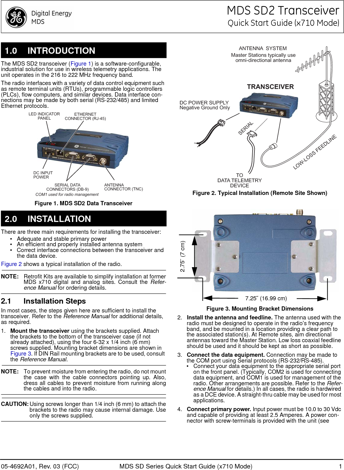 05-4692A01, Rev. 03 (FCC) MDS SD Series Quick Start Guide (x710 Mode) 1MDS SD2 TransceiverQuick Start Guide (x710 Mode)The MDS SD2 transceiver (Figure 1) is a software-configurable, industrial solution for use in wireless telemetry applications. The unit operates in the 216 to 222 MHz frequency band. The radio interfaces with a variety of data control equipment such as remote terminal units (RTUs), programmable logic controllers (PLCs), flow computers, and similar devices. Data interface con-nections may be made by both serial (RS-232/485) and limited Ethernet protocols.Invisible place holderFigure 1. MDS SD2 Data TransceiverThere are three main requirements for installing the transceiver:• Adequate and stable primary power• An efficient and properly installed antenna system• Correct interface connections between the transceiver and the data device.Figure 2 shows a typical installation of the radio.NOTE: Retrofit Kits are available to simplify installation at formerMDS x710 digital and analog sites. Consult the Refer-ence Manual for ordering details.2.1 Installation StepsIn most cases, the steps given here are sufficient to install the transceiver. Refer to the Reference Manual for additional details, as required.1. Mount the transceiver using the brackets supplied. Attach the brackets to the bottom of the transceiver case (if not already attached), using the four 6-32 x 1/4 inch (6 mm) screws supplied. Mounting bracket dimensions are shown in Figure 3. If DIN Rail mounting brackets are to be used, consult the Reference Manual.NOTE: To prevent moisture from entering the radio, do not mountthe case with the cable connectors pointing up. Also,dress all cables to prevent moisture from running alongthe cables and into the radio.CAUTION: Using screws longer than 1/4 inch (6 mm) to attach thebrackets to the radio may cause internal damage. Useonly the screws supplied.Figure 2. Typical Installation (Remote Site Shown)Figure 3. Mounting Bracket Dimensions2. Install the antenna and feedline. The antenna used with the radio must be designed to operate in the radio’s frequency band, and be mounted in a location providing a clear path to the associated station(s). At Remote sites, aim directional antennas toward the Master Station. Low loss coaxial feedline should be used and it should be kept as short as possible.3. Connect the data equipment. Connection may be made to the COM port using Serial protocols (RS-232/RS-485).• Connect your data equipment to the appropriate serial port on the front panel. (Typically, COM2 is used for connecting data equipment, and COM1 is used for management of the radio. Other arrangements are possible. Refer to the Refer-ence Manual for details.) In all cases, the radio is hardwired as a DCE device. A straight-thru cable may be used for most applications.4. Connect primary power. Input power must be 10.0 to 30 Vdc and capable of providing at least 2.5 Amperes. A power con-nector with screw-terminals is provided with the unit (see 1.0 INTRODUCTION2.0 INSTALLATIONANTENNACONNECTOR (TNC)SERIAL DATACONNECTORS (DB-9)DC INPUTPOWERLED INDICATORPANELETHERNETCONNECTOR (RJ-45)COM1 used for radio managementDC POWER SUPPLYNegative Ground OnlyTRANSCEIVERLOW-LOSS FEEDLINEANTENNA  SYSTEMSERIALMaster Stations typically useomni-directional antennaTODATA TELEMETRYDEVICE7.25˝ (16.99 cm)2.75˝ (7 cm)