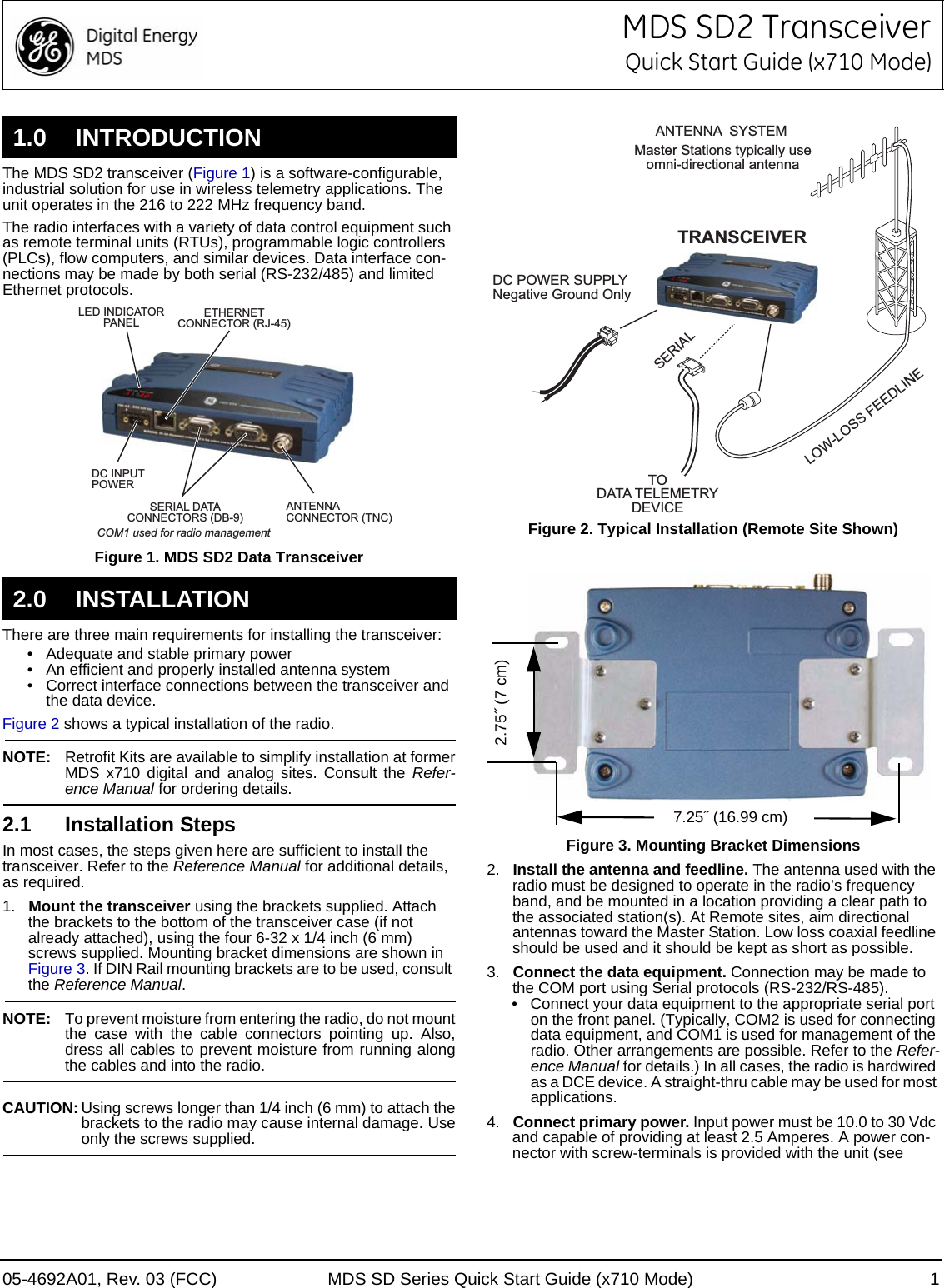 05-4692A01, Rev. 03 (FCC) MDS SD Series Quick Start Guide (x710 Mode) 1MDS SD2 TransceiverQuick Start Guide (x710 Mode)The MDS SD2 transceiver (Figure 1) is a software-configurable, industrial solution for use in wireless telemetry applications. The unit operates in the 216 to 222 MHz frequency band. The radio interfaces with a variety of data control equipment such as remote terminal units (RTUs), programmable logic controllers (PLCs), flow computers, and similar devices. Data interface con-nections may be made by both serial (RS-232/485) and limited Ethernet protocols.Invisible place holderFigure 1. MDS SD2 Data TransceiverThere are three main requirements for installing the transceiver:• Adequate and stable primary power• An efficient and properly installed antenna system• Correct interface connections between the transceiver and the data device.Figure 2 shows a typical installation of the radio.NOTE: Retrofit Kits are available to simplify installation at formerMDS x710 digital and analog sites. Consult the Refer-ence Manual for ordering details.2.1 Installation StepsIn most cases, the steps given here are sufficient to install the transceiver. Refer to the Reference Manual for additional details, as required.1. Mount the transceiver using the brackets supplied. Attach the brackets to the bottom of the transceiver case (if not already attached), using the four 6-32 x 1/4 inch (6 mm) screws supplied. Mounting bracket dimensions are shown in Figure 3. If DIN Rail mounting brackets are to be used, consult the Reference Manual.NOTE: To prevent moisture from entering the radio, do not mountthe case with the cable connectors pointing up. Also,dress all cables to prevent moisture from running alongthe cables and into the radio.CAUTION: Using screws longer than 1/4 inch (6 mm) to attach thebrackets to the radio may cause internal damage. Useonly the screws supplied.Figure 2. Typical Installation (Remote Site Shown)Figure 3. Mounting Bracket Dimensions2. Install the antenna and feedline. The antenna used with the radio must be designed to operate in the radio’s frequency band, and be mounted in a location providing a clear path to the associated station(s). At Remote sites, aim directional antennas toward the Master Station. Low loss coaxial feedline should be used and it should be kept as short as possible.3. Connect the data equipment. Connection may be made to the COM port using Serial protocols (RS-232/RS-485).• Connect your data equipment to the appropriate serial port on the front panel. (Typically, COM2 is used for connecting data equipment, and COM1 is used for management of the radio. Other arrangements are possible. Refer to the Refer-ence Manual for details.) In all cases, the radio is hardwired as a DCE device. A straight-thru cable may be used for most applications.4. Connect primary power. Input power must be 10.0 to 30 Vdc and capable of providing at least 2.5 Amperes. A power con-nector with screw-terminals is provided with the unit (see 1.0 INTRODUCTION2.0 INSTALLATIONANTENNACONNECTOR (TNC)SERIAL DATACONNECTORS (DB-9)DC INPUTPOWERLED INDICATORPANELETHERNETCONNECTOR (RJ-45)COM1 used for radio managementDC POWER SUPPLYNegative Ground OnlyTRANSCEIVERLOW-LOSS FEEDLINEANTENNA  SYSTEMSERIALMaster Stations typically useomni-directional antennaTODATA TELEMETRYDEVICE7.25˝ (16.99 cm)2.75˝ (7 cm)