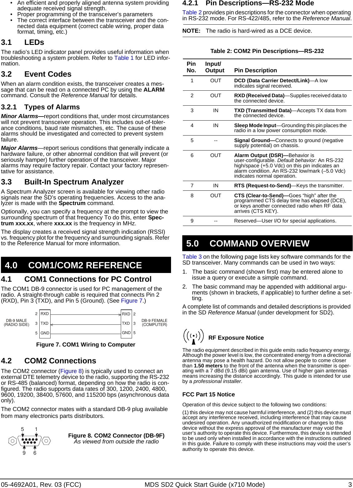 05-4692A01, Rev. 03 (FCC) MDS SD2 Quick Start Guide (x710 Mode) 3• An efficient and properly aligned antenna system providing adequate received signal strength.• Proper programming of the transceiver’s parameters• The correct interface between the transceiver and the con-nected data equipment (correct cable wiring, proper data format, timing, etc.)3.1 LEDsThe radio’s LED indicator panel provides useful information when troubleshooting a system problem. Refer to Table 1 for LED infor-mation.3.2 Event CodesWhen an alarm condition exists, the transceiver creates a mes-sage that can be read on a connected PC by using the ALARM command. Consult the Reference Manual for details.3.2.1 Types of AlarmsMinor Alarms—report conditions that, under most circumstances will not prevent transceiver operation. This includes out-of-toler-ance conditions, baud rate mismatches, etc. The cause of these alarms should be investigated and corrected to prevent system failure.Major Alarms—report serious conditions that generally indicate a hardware failure, or other abnormal condition that will prevent (or seriously hamper) further operation of the transceiver. Major alarms may require factory repair. Contact your factory represen-tative for assistance.3.3 Built-In Spectrum AnalyzerA Spectrum Analyzer screen is available for viewing other radio signals near the SD’s operating frequencies. Access to the ana-lyzer is made with the Spectrum command. Optionally, you can specify a frequency at the prompt to view the surrounding spectrum of that frequency To do this, enter Spec-trum xxx.xx, where xxx.xx is the frequency in MHz.The display creates a received signal strength indication (RSSI) vs. frequency plot for the frequency and surrounding signals. Refer to the Reference Manual for more information.4.1 COM1 Connections for PC ControlThe COM1 DB-9 connector is used for PC management of the radio. A straight-through cable is required that connects Pin 2 (RXD), Pin 3 (TXD), and Pin 5 (Ground). (See Figure 7.)Figure 7. COM1 Wiring to Computer4.2 COM2 ConnectionsThe COM2 connector (Figure 8) is typically used to connect an external DTE telemetry device to the radio, supporting the RS-232 or RS-485 (balanced) format, depending on how the radio is con-figured. The radio supports data rates of 300, 1200, 2400, 4800, 9600, 19200, 38400, 57600, and 115200 bps (asynchronous data only).The COM2 connector mates with a standard DB-9 plug available from many electronics parts distributors. 4.2.1 Pin Descriptions—RS-232 ModeTable 2 provides pin descriptions for the connector when operating in RS-232 mode. For RS-422/485, refer to the Reference Manual.NOTE: The radio is hard-wired as a DCE device.Table 3 on the following page lists key software commands for the SD transceiver. Many commands can be used in two ways: 1. The basic command (shown first) may be entered alone to issue a query or execute a simple command.2. The basic command may be appended with additional argu-ments (shown in brackets, if applicable) to further define a set-ting. A complete list of commands and detailed descriptions is provided in the SD Reference Manual (under development for SD2).The radio equipment described in this guide emits radio frequency energy. Although the power level is low, the concentrated energy from a directional antenna may pose a health hazard. Do not allow people to come closer than 1.50 meters to the front of the antenna when the transmitter is oper-ating with a 7 dBd (9.15 dBi) gain antenna. Use of higher gain antennas means increasing the distance accordingly. This guide is intended for use by a professional installer.FCC Part 15 NoticeOperation of this device subject to the following two conditions:(1) this device may not cause harmful interference, and (2) this device must accept any interference received, including interference that may cause undesired operation. Any unauthorized modification or changes to this device without the express approval of the manufacturer may void the user’s authority to operate this device. Furthermore, this device is intended to be used only when installed in accordance with the instructions outlined in this guide. Failure to comply with these instructions may void the user’s authority to operate this device. 4.0 COM1/COM2 REFERENCEFigure 8. COM2 Connector (DB-9F)As viewed from outside the radioRXDTXDGND235RXDTXDGND235&gt;&lt;DB-9 FEMALE(COMPUTER)DB-9 MALE(RADIO SIDE)5961Table 2: COM2 Pin Descriptions—RS-232Pin No. Input/Output Pin Description1OUTDCD (Data Carrier Detect/Link)—A low indicates signal received.2OUTRXD (Received Data)—Supplies received data to the connected device.3INTXD (Transmitted Data)—Accepts TX data from the connected device.4INSleep Mode Input—Grounding this pin places the radio in a low power consumption mode.5--Signal Ground—Connects to ground (negative supply potential) on chassis.6OUTAlarm Output (DSR)—Behavior is user-configurable. Default behavior: An RS-232 high/space (+5.0 Vdc) on this pin indicates an alarm condition. An RS-232 low/mark (–5.0 Vdc) indicates normal operation.7INRTS (Request-to-Send)—Keys the transmitter.8OUTCTS (Clear-to-Send)—Goes “high” after the programmed CTS delay time has elapsed (DCE), or keys another connected radio when RF data arrives (CTS KEY).9 -- Reserved—User I/O for special applications.5.0 COMMAND OVERVIEWRF Exposure Notice