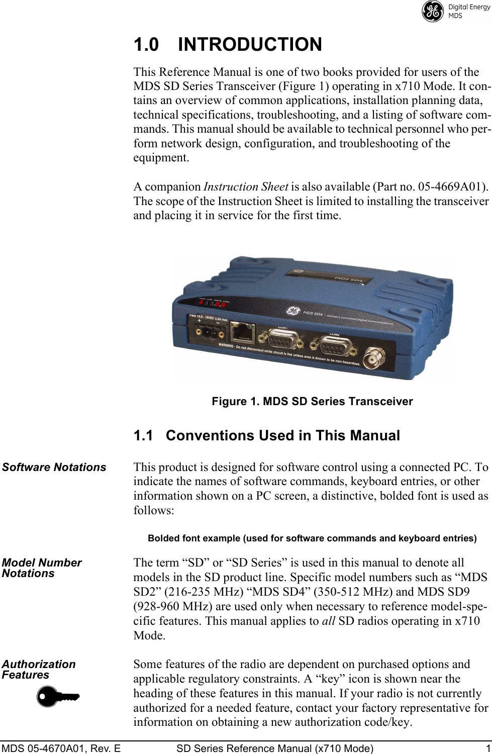 MDS 05-4670A01, Rev. E SD Series Reference Manual (x710 Mode) 1 1.0 INTRODUCTIONThis Reference Manual is one of two books provided for users of the MDS SD Series Transceiver (Figure 1) operating in x710 Mode. It con-tains an overview of common applications, installation planning data, technical specifications, troubleshooting, and a listing of software com-mands. This manual should be available to technical personnel who per-form network design, configuration, and troubleshooting of the equipment.A companion Instruction Sheet is also available (Part no. 05-4669A01). The scope of the Instruction Sheet is limited to installing the transceiver and placing it in service for the first time.Invisible place holderFigure 1. MDS SD Series Transceiver1.1 Conventions Used in This ManualSoftware NotationsThis product is designed for software control using a connected PC. To indicate the names of software commands, keyboard entries, or other information shown on a PC screen, a distinctive, bolded font is used as follows:Bolded font example (used for software commands and keyboard entries)Model Number NotationsThe term “SD” or “SD Series” is used in this manual to denote all models in the SD product line. Specific model numbers such as “MDS SD2” (216-235 MHz) “MDS SD4” (350-512 MHz) and MDS SD9 (928-960 MHz) are used only when necessary to reference model-spe-cific features. This manual applies to all SD radios operating in x710 Mode.Authorization Features Some features of the radio are dependent on purchased options and applicable regulatory constraints. A “key” icon is shown near the heading of these features in this manual. If your radio is not currently authorized for a needed feature, contact your factory representative for information on obtaining a new authorization code/key.