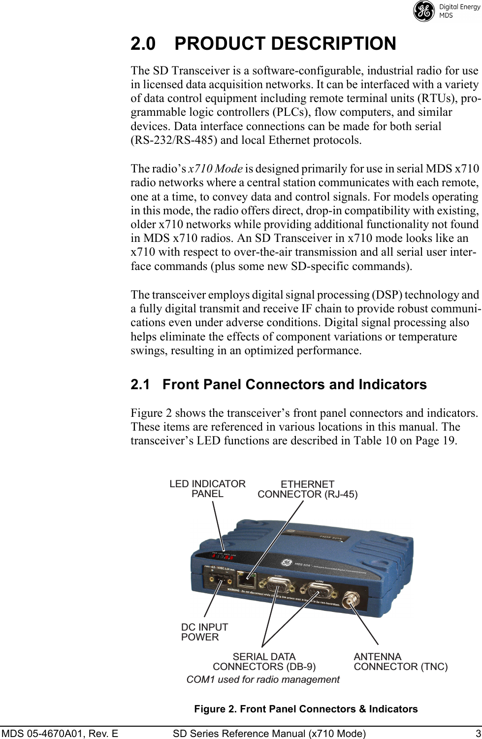 MDS 05-4670A01, Rev. E SD Series Reference Manual (x710 Mode) 3 2.0 PRODUCT DESCRIPTIONThe SD Transceiver is a software-configurable, industrial radio for use in licensed data acquisition networks. It can be interfaced with a variety of data control equipment including remote terminal units (RTUs), pro-grammable logic controllers (PLCs), flow computers, and similar devices. Data interface connections can be made for both serial (RS-232/RS-485) and local Ethernet protocols.The radio’s x710 Mode is designed primarily for use in serial MDS x710 radio networks where a central station communicates with each remote, one at a time, to convey data and control signals. For models operating in this mode, the radio offers direct, drop-in compatibility with existing, older x710 networks while providing additional functionality not found in MDS x710 radios. An SD Transceiver in x710 mode looks like an x710 with respect to over-the-air transmission and all serial user inter-face commands (plus some new SD-specific commands).The transceiver employs digital signal processing (DSP) technology and a fully digital transmit and receive IF chain to provide robust communi-cations even under adverse conditions. Digital signal processing also helps eliminate the effects of component variations or temperature swings, resulting in an optimized performance.2.1 Front Panel Connectors and IndicatorsFigure 2 shows the transceiver’s front panel connectors and indicators. These items are referenced in various locations in this manual. The transceiver’s LED functions are described in Table 10 on Page 19.Invisible place holderFigure 2. Front Panel Connectors &amp; IndicatorsANTENNACONNECTOR (TNC)SERIAL DATACONNECTORS (DB-9)DC INPUTPOWERLED INDICATORPANELETHERNETCONNECTOR (RJ-45)COM1 used for radio management