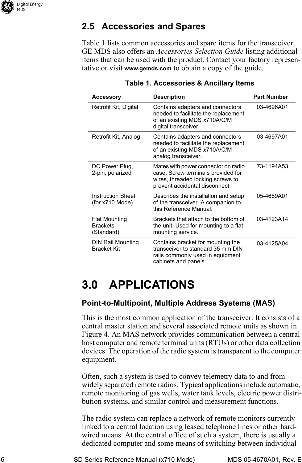 6 SD Series Reference Manual (x710 Mode) MDS 05-4670A01, Rev. E 2.5 Accessories and SparesTable 1 lists common accessories and spare items for the transceiver. GE MDS also offers an Accessories Selection Guide listing additional items that can be used with the product. Contact your factory represen-tative or visit www.gemds.com to obtain a copy of the guide.3.0 APPLICATIONSPoint-to-Multipoint, Multiple Address Systems (MAS)This is the most common application of the transceiver. It consists of a central master station and several associated remote units as shown in Figure 4. An MAS network provides communication between a central host computer and remote terminal units (RTUs) or other data collection devices. The operation of the radio system is transparent to the computer equipment.Often, such a system is used to convey telemetry data to and from widely separated remote radios. Typical applications include automatic, remote monitoring of gas wells, water tank levels, electric power distri-bution systems, and similar control and measurement functions.The radio system can replace a network of remote monitors currently linked to a central location using leased telephone lines or other hard-wired means. At the central office of such a system, there is usually a dedicated computer and some means of switching between individual Table 1. Accessories &amp; Ancillary ItemsAccessory Description Part NumberRetrofit Kit, Digital Contains adapters and connectors needed to facilitate the replacement of an existing MDS x710A/C/M digital transceiver.03-4696A01Retrofit Kit, Analog Contains adapters and connectors needed to facilitate the replacement of an existing MDS x710A/C/M analog transceiver.03-4697A01DC Power Plug, 2-pin, polarizedMates with power connector on radio case. Screw terminals provided for wires, threaded locking screws to prevent accidental disconnect.73-1194A53Instruction Sheet(for x710 Mode)Describes the installation and setup of the transceiver. A companion to this Reference Manual.05-4669A01Flat Mounting Brackets(Standard)Brackets that attach to the bottom of the unit. Used for mounting to a flat mounting service.03-4123A14DIN Rail Mounting Bracket KitContains bracket for mounting the transceiver to standard 35 mm DIN rails commonly used in equipment cabinets and panels.03-4125A04