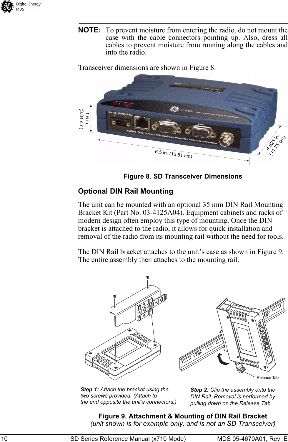 10 SD Series Reference Manual (x710 Mode) MDS 05-4670A01, Rev. E NOTE: To prevent moisture from entering the radio, do not mount thecase  with  the  cable  connectors  pointing  up.  Also,  dress  allcables to prevent moisture from running along the cables andinto the radio.Transceiver dimensions are shown in Figure 8.Figure 8. SD Transceiver DimensionsOptional DIN Rail MountingThe unit can be mounted with an optional 35 mm DIN Rail Mounting Bracket Kit (Part No. 03-4125A04). Equipment cabinets and racks of modern design often employ this type of mounting. Once the DIN bracket is attached to the radio, it allows for quick installation and removal of the radio from its mounting rail without the need for tools.The DIN Rail bracket attaches to the unit’s case as shown in Figure 9. The entire assembly then attaches to the mounting rail.Figure 9. Attachment &amp; Mounting of DIN Rail Bracket(unit shown is for example only, and is not an SD Transceiver)Step 1: Attach the bracket using the Step 2: Clip the assembly onto theDIN Rail. Removal is performed bypulling down on the Release Tab.Release Tab two screws provided. (Attach tothe end opposite the unit’s connectors.)