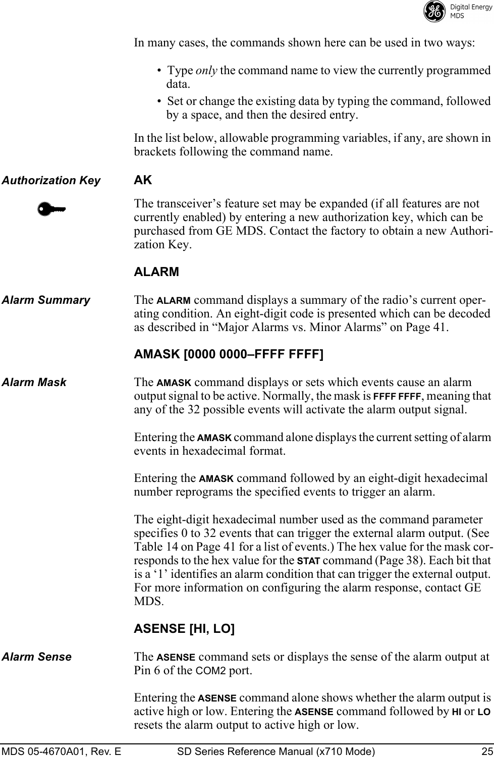 MDS 05-4670A01, Rev. E SD Series Reference Manual (x710 Mode) 25 In many cases, the commands shown here can be used in two ways:• Type only the command name to view the currently programmed data. • Set or change the existing data by typing the command, followed by a space, and then the desired entry. In the list below, allowable programming variables, if any, are shown in brackets following the command name.Authorization KeyAKThe transceiver’s feature set may be expanded (if all features are not currently enabled) by entering a new authorization key, which can be purchased from GE MDS. Contact the factory to obtain a new Authori-zation Key.ALARMAlarm SummaryThe ALARM command displays a summary of the radio’s current oper-ating condition. An eight-digit code is presented which can be decoded as described in “Major Alarms vs. Minor Alarms” on Page 41.AMASK [0000 0000–FFFF FFFF]Alarm MaskThe AMASK command displays or sets which events cause an alarm output signal to be active. Normally, the mask is FFFF FFFF, meaning that any of the 32 possible events will activate the alarm output signal.Entering the AMASK command alone displays the current setting of alarm events in hexadecimal format.Entering the AMASK command followed by an eight-digit hexadecimal number reprograms the specified events to trigger an alarm.The eight-digit hexadecimal number used as the command parameter specifies 0 to 32 events that can trigger the external alarm output. (See Table 14 on Page 41 for a list of events.) The hex value for the mask cor-responds to the hex value for the STAT command (Page 38). Each bit that is a ‘1’ identifies an alarm condition that can trigger the external output. For more information on configuring the alarm response, contact GE MDS.ASENSE [HI, LO]Alarm SenseThe ASENSE command sets or displays the sense of the alarm output at Pin 6 of the COM2 port.Entering the ASENSE command alone shows whether the alarm output is active high or low. Entering the ASENSE command followed by HI or LO resets the alarm output to active high or low.