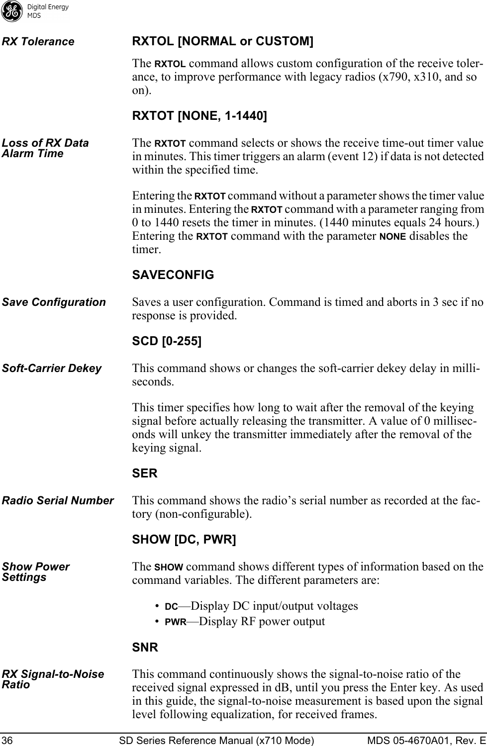 36 SD Series Reference Manual (x710 Mode) MDS 05-4670A01, Rev. E RX ToleranceRXTOL [NORMAL or CUSTOM]The RXTOL command allows custom configuration of the receive toler-ance, to improve performance with legacy radios (x790, x310, and so on).RXTOT [NONE, 1-1440]Loss of RX Data Alarm TimeThe RXTOT command selects or shows the receive time-out timer value in minutes. This timer triggers an alarm (event 12) if data is not detected within the specified time.Entering the RXTOT command without a parameter shows the timer value in minutes. Entering the RXTOT command with a parameter ranging from 0 to 1440 resets the timer in minutes. (1440 minutes equals 24 hours.) Entering the RXTOT command with the parameter NONE disables the timer.SAVECONFIGSave ConfigurationSaves a user configuration. Command is timed and aborts in 3 sec if no response is provided.SCD [0-255]Soft-Carrier DekeyThis command shows or changes the soft-carrier dekey delay in milli-seconds.This timer specifies how long to wait after the removal of the keying signal before actually releasing the transmitter. A value of 0 millisec-onds will unkey the transmitter immediately after the removal of the keying signal.SERRadio Serial NumberThis command shows the radio’s serial number as recorded at the fac-tory (non-configurable).SHOW [DC, PWR]Show Power SettingsThe SHOW command shows different types of information based on the command variables. The different parameters are:•DC—Display DC input/output voltages•PWR—Display RF power outputSNRRX Signal-to-Noise RatioThis command continuously shows the signal-to-noise ratio of the received signal expressed in dB, until you press the Enter key. As used in this guide, the signal-to-noise measurement is based upon the signal level following equalization, for received frames.
