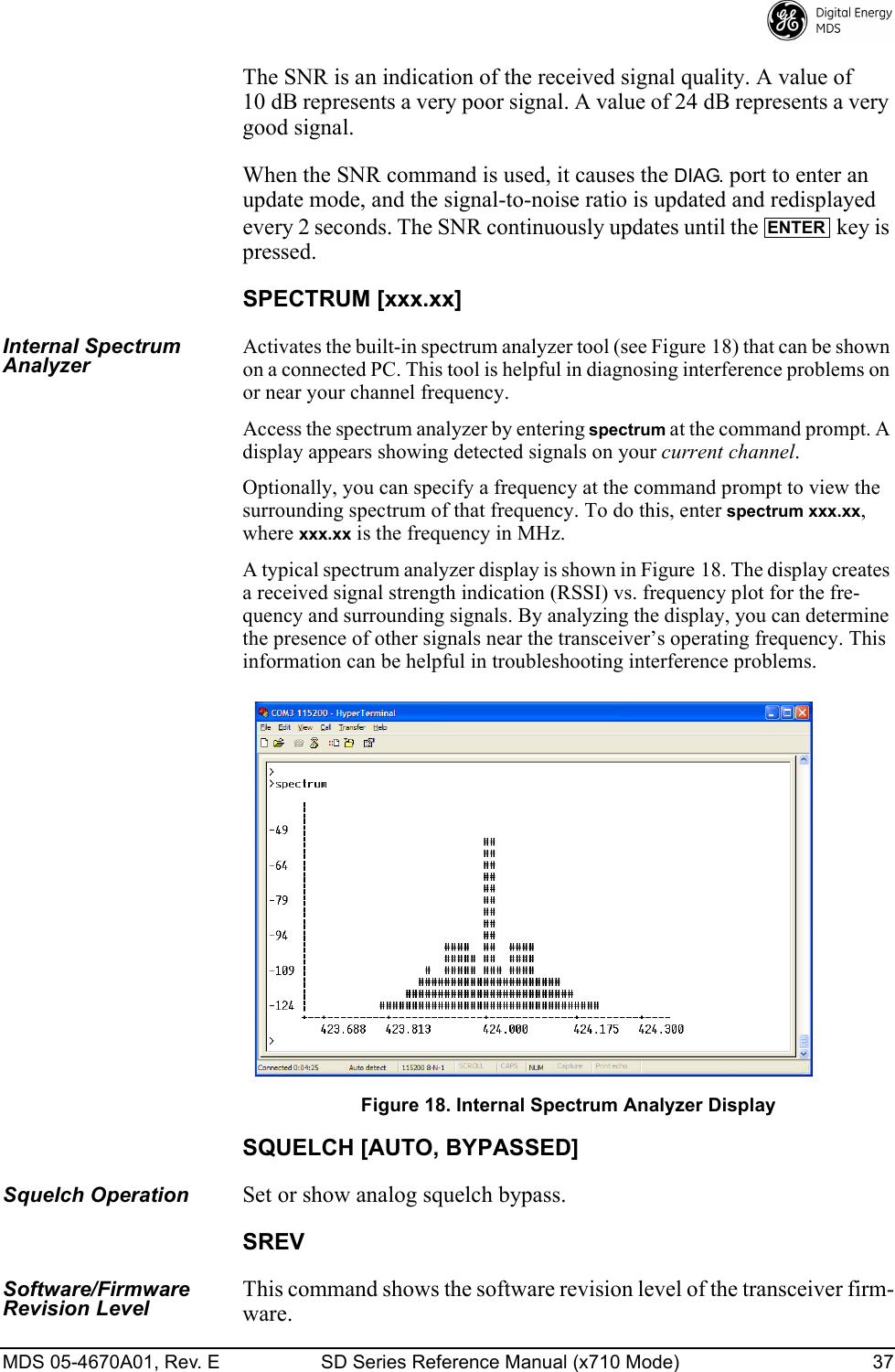 MDS 05-4670A01, Rev. E SD Series Reference Manual (x710 Mode) 37 The SNR is an indication of the received signal quality. A value of 10 dB represents a very poor signal. A value of 24 dB represents a very good signal.When the SNR command is used, it causes the DIAG. port to enter an update mode, and the signal-to-noise ratio is updated and redisplayed every 2 seconds. The SNR continuously updates until the   key is pressed.SPECTRUM [xxx.xx]Internal Spectrum Analyzer Activates the built-in spectrum analyzer tool (see Figure 18) that can be shown on a connected PC. This tool is helpful in diagnosing interference problems on or near your channel frequency.Access the spectrum analyzer by entering spectrum at the command prompt. A display appears showing detected signals on your current channel.Optionally, you can specify a frequency at the command prompt to view the surrounding spectrum of that frequency. To do this, enter spectrum xxx.xx, where xxx.xx is the frequency in MHz.A typical spectrum analyzer display is shown in Figure 18. The display creates a received signal strength indication (RSSI) vs. frequency plot for the fre-quency and surrounding signals. By analyzing the display, you can determine the presence of other signals near the transceiver’s operating frequency. This information can be helpful in troubleshooting interference problems.Invisible place holderFigure 18. Internal Spectrum Analyzer DisplaySQUELCH [AUTO, BYPASSED]Squelch OperationSet or show analog squelch bypass.SREVSoftware/Firmware Revision LevelThis command shows the software revision level of the transceiver firm-ware.ENTER