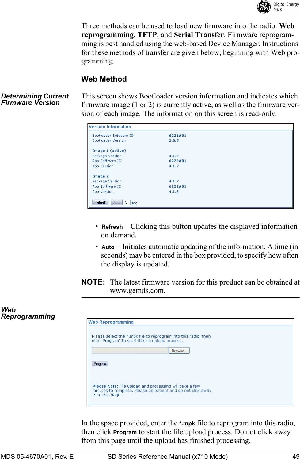 MDS 05-4670A01, Rev. E SD Series Reference Manual (x710 Mode) 49 Three methods can be used to load new firmware into the radio: Web reprogramming, TFTP, and Serial Transfer. Firmware reprogram-ming is best handled using the web-based Device Manager. Instructions for these methods of transfer are given below, beginning with Web pro-gramming.Web MethodDetermining Current Firmware VersionThis screen shows Bootloader version information and indicates which firmware image (1 or 2) is currently active, as well as the firmware ver-sion of each image. The information on this screen is read-only.•Refresh—Clicking this button updates the displayed information on demand.•Auto—Initiates automatic updating of the information. A time (in seconds) may be entered in the box provided, to specify how often the display is updated.NOTE: The latest firmware version for this product can be obtained atwww.gemds.com.Web ReprogrammingIn the space provided, enter the *.mpk file to reprogram into this radio, then click Program to start the file upload process. Do not click away from this page until the upload has finished processing.