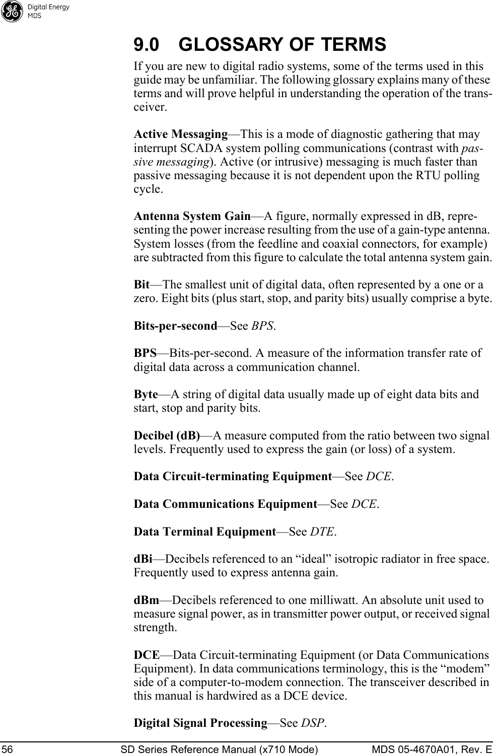 56 SD Series Reference Manual (x710 Mode) MDS 05-4670A01, Rev. E 9.0 GLOSSARY OF TERMSIf you are new to digital radio systems, some of the terms used in this guide may be unfamiliar. The following glossary explains many of these terms and will prove helpful in understanding the operation of the trans-ceiver.Active Messaging—This is a mode of diagnostic gathering that may interrupt SCADA system polling communications (contrast with pas-sive messaging). Active (or intrusive) messaging is much faster than passive messaging because it is not dependent upon the RTU polling cycle.Antenna System Gain—A figure, normally expressed in dB, repre-senting the power increase resulting from the use of a gain-type antenna. System losses (from the feedline and coaxial connectors, for example) are subtracted from this figure to calculate the total antenna system gain.Bit—The smallest unit of digital data, often represented by a one or a zero. Eight bits (plus start, stop, and parity bits) usually comprise a byte.Bits-per-second—See BPS.BPS—Bits-per-second. A measure of the information transfer rate of digital data across a communication channel.Byte—A string of digital data usually made up of eight data bits and start, stop and parity bits.Decibel (dB)—A measure computed from the ratio between two signal levels. Frequently used to express the gain (or loss) of a system.Data Circuit-terminating Equipment—See DCE.Data Communications Equipment—See DCE.Data Terminal Equipment—See DTE.dBi—Decibels referenced to an “ideal” isotropic radiator in free space. Frequently used to express antenna gain.dBm—Decibels referenced to one milliwatt. An absolute unit used to measure signal power, as in transmitter power output, or received signal strength.DCE—Data Circuit-terminating Equipment (or Data Communications Equipment). In data communications terminology, this is the “modem” side of a computer-to-modem connection. The transceiver described in this manual is hardwired as a DCE device.Digital Signal Processing—See DSP.