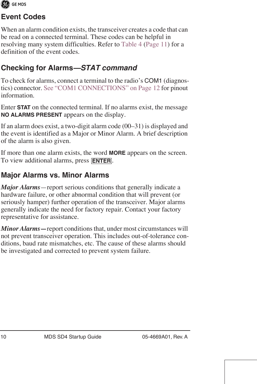 10 MDS SD4 Startup Guide 05-4669A01, Rev. A Event CodesWhen an alarm condition exists, the transceiver creates a code that can be read on a connected terminal. These codes can be helpful in resolving many system difficulties. Refer to Table 4 (Page 11) for a definition of the event codes.Checking for Alarms—STAT commandTo check for alarms, connect a terminal to the radio’s COM1 (diagnos-tics) connector. See “COM1 CONNECTIONS” on Page 12 for pinout information. Enter STAT on the connected terminal. If no alarms exist, the message NO ALARMS PRESENT appears on the display.If an alarm does exist, a two-digit alarm code (00–31) is displayed and the event is identified as a Major or Minor Alarm. A brief description of the alarm is also given.If more than one alarm exists, the word MORE appears on the screen. To view additional alarms, press  .Major Alarms vs. Minor AlarmsMajor Alarms—report serious conditions that generally indicate a hardware failure, or other abnormal condition that will prevent (or seriously hamper) further operation of the transceiver. Major alarms generally indicate the need for factory repair. Contact your factory representative for assistance.Minor Alarms—report conditions that, under most circumstances will not prevent transceiver operation. This includes out-of-tolerance con-ditions, baud rate mismatches, etc. The cause of these alarms should be investigated and corrected to prevent system failure.ENTER