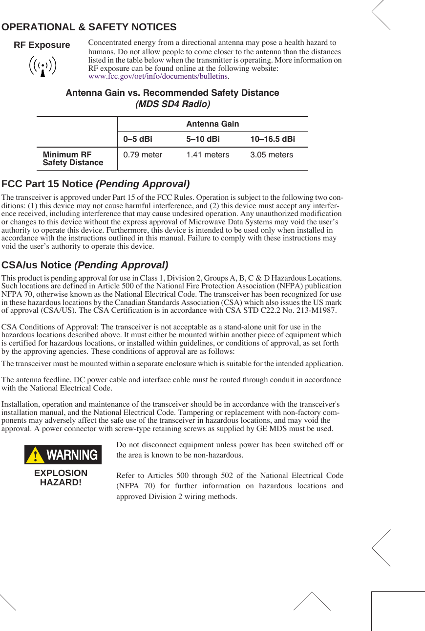  OPERATIONAL &amp; SAFETY NOTICES Concentrated energy from a directional antenna may pose a health hazard to humans. Do not allow people to come closer to the antenna than the distances listed in the table below when the transmitter is operating. More information on RF exposure can be found online at the following website:www.fcc.gov/oet/info/documents/bulletins. FCC Part 15 Notice  (Pending Approval) The transceiver is approved under Part 15 of the FCC Rules. Operation is subject to the following two con-ditions: (1) this device may not cause harmful interference, and (2) this device must accept any interfer-ence received, including interference that may cause undesired operation. Any unauthorized modification or changes to this device without the express approval of Microwave Data Systems may void the user’s authority to operate this device. Furthermore, this device is intended to be used only when installed in accordance with the instructions outlined in this manual. Failure to comply with these instructions may void the user’s authority to operate this device. CSA/us Notice  (Pending Approval) This product is pending approval for use in Class 1, Division 2, Groups A, B, C &amp; D Hazardous Locations. Such locations are defined in Article 500 of the National Fire Protection Association (NFPA) publication NFPA 70, otherwise known as the National Electrical Code. The transceiver has been recognized for use in these hazardous locations by the Canadian Standards Association (CSA) which also issues the US mark of approval (CSA/US). The CSA Certification is in accordance with CSA STD C22.2 No. 213-M1987. CSA Conditions of Approval: The transceiver is not acceptable as a stand-alone unit for use in the hazardous locations described above. It must either be mounted within another piece of equipment which is certified for hazardous locations, or installed within guidelines, or conditions of approval, as set forth by the approving agencies. These conditions of approval are as follows:The transceiver must be mounted within a separate enclosure which is suitable for the intended application.The antenna feedline, DC power cable and interface cable must be routed through conduit in accordance with the National Electrical Code.Installation, operation and maintenance of the transceiver should be in accordance with the transceiver&apos;s installation manual, and the National Electrical Code. Tampering or replacement with non-factory com-ponents may adversely affect the safe use of the transceiver in hazardous locations, and may void the approval. A power connector with screw-type retaining screws as supplied by GE MDS must be used.Do not disconnect equipment unless power has been switched off orthe area is known to be non-hazardous.Refer to Articles 500 through 502 of the National Electrical Code(NFPA 70) for further information on hazardous locations andapproved Division 2 wiring methods.   Antenna Gain vs. Recommended Safety Distance (MDS SD4 Radio) Antenna Gain0–5 dBi 5–10 dBi 10–16.5 dBiMinimum RF Safety Distance 0.79 meter 1.41 meters 3.05 metersRF ExposureEXPLOSIONHAZARD!