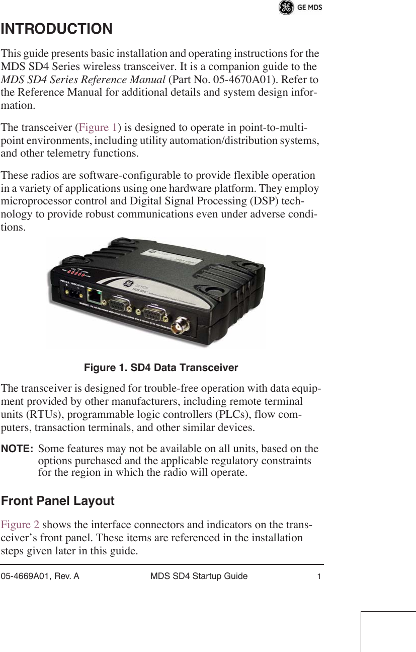  05-4669A01, Rev. A MDS SD4 Startup Guide 1 INTRODUCTION This guide presents basic installation and operating instructions for the MDS SD4 Series wireless transceiver. It is a companion guide to the  MDS SD4 Series Reference Manual  (Part No. 05-4670A01). Refer to the Reference Manual for additional details and system design infor-mation.The transceiver (Figure 1) is designed to operate in point-to-multi-point environments, including utility automation/distribution systems, and other telemetry functions.These radios are software-configurable to provide flexible operation in a variety of applications using one hardware platform. They employ microprocessor control and Digital Signal Processing (DSP) tech-nology to provide robust communications even under adverse condi-tions. Figure 1. SD4 Data Transceiver The transceiver is designed for trouble-free operation with data equip-ment provided by other manufacturers, including remote terminal units (RTUs), programmable logic controllers (PLCs), flow com-puters, transaction terminals, and other similar devices. NOTE: Some features may not be available on all units, based on the options purchased and the applicable regulatory constraints for the region in which the radio will operate. Front Panel Layout Figure 2 shows the interface connectors and indicators on the trans-ceiver’s front panel. These items are referenced in the installation steps given later in this guide.