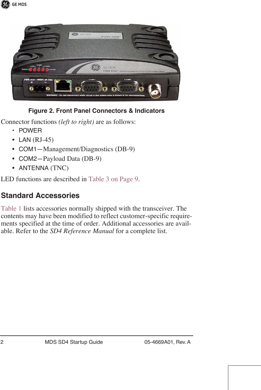  2 MDS SD4 Startup Guide 05-4669A01, Rev. A  Invisible place holder Figure 2. Front Panel Connectors &amp; Indicators Connector functions  (left to right)  are as follows:  •POWER • LAN  (RJ-45)• COM1— Management/Diagnostics (DB-9)• COM2— Payload Data (DB-9)• ANTENNA  (TNC)LED functions are described in Table 3 on Page 9. Standard Accessories Table 1 lists accessories normally shipped with the transceiver. The contents may have been modified to reflect customer-specific require-ments specified at the time of order. Additional accessories are avail-able. Refer to the  SD4 Reference Manual  for a complete list.